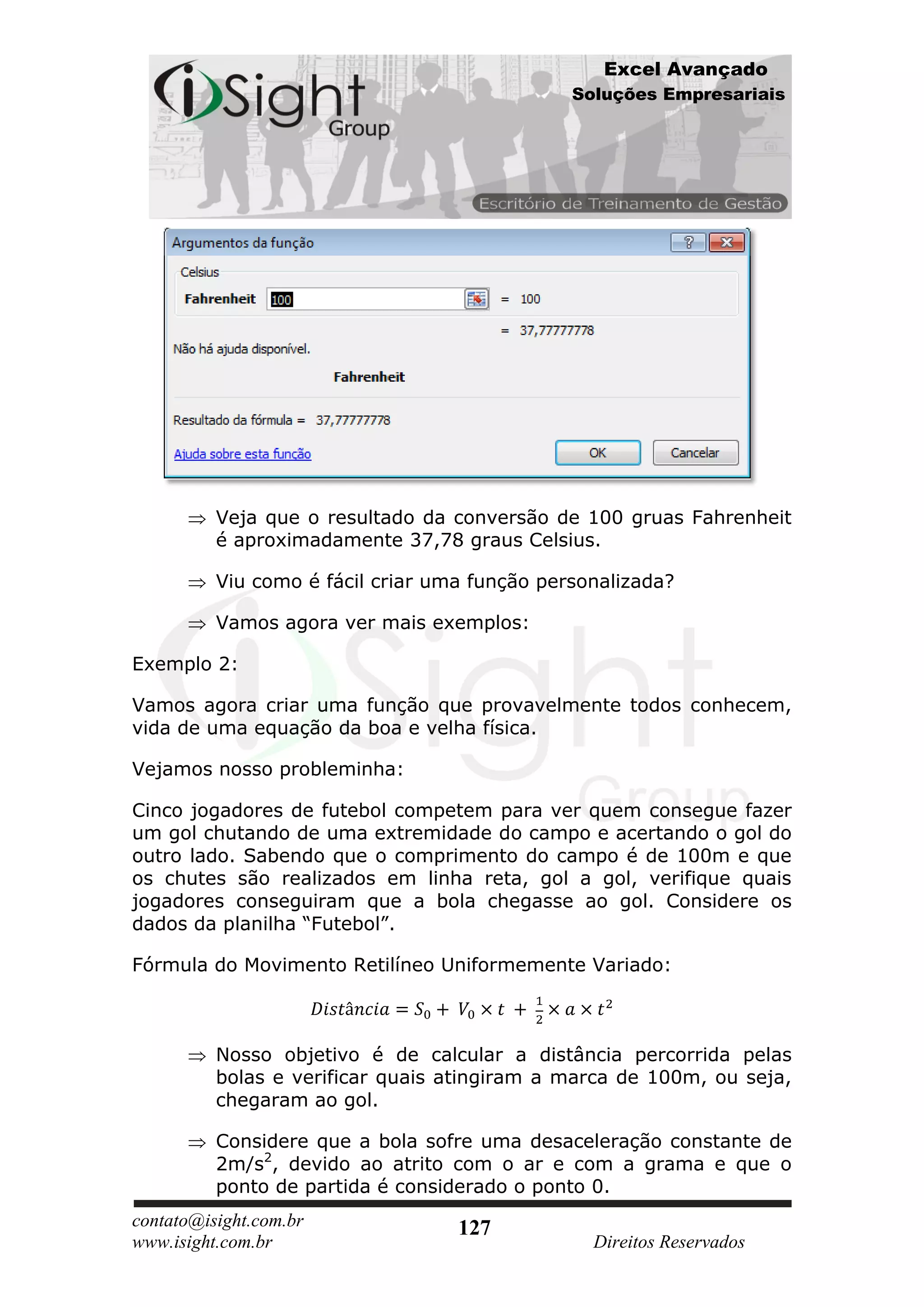 Excel Avançado
                                               Soluções Empresariais




          Veja que o resultado da conversão de 100 gruas Fahrenheit
          é aproximadamente 37,78 graus Celsius.

          Viu como é fácil criar uma função personalizada?

          Vamos agora ver mais exemplos:

Exemplo 2:

Vamos agora criar uma função que provavelmente todos conhecem,
vida de uma equação da boa e velha física.

Vejamos nosso probleminha:

Cinco jogadores de futebol competem para ver quem consegue fazer
um gol chutando de uma extremidade do campo e acertando o gol do
outro lado. Sabendo que o comprimento do campo é de 100m e que
os chutes são realizados em linha reta, gol a gol, verifique quais
jogadores conseguiram que a bola chegasse ao gol. Considere os
dados da planilha “Futebol”.

Fórmula do Movimento Retilíneo Uniformemente Variado:



          Nosso objetivo é de calcular a distância percorrida pelas
          bolas e verificar quais atingiram a marca de 100m, ou seja,
          chegaram ao gol.

          Considere que a bola sofre uma desaceleração constante de
          2m/s2, devido ao atrito com o ar e com a grama e que o
          ponto de partida é considerado o ponto 0.
contato@isight.com.br              127
www.isight.com.br                                Direitos Reservados
 