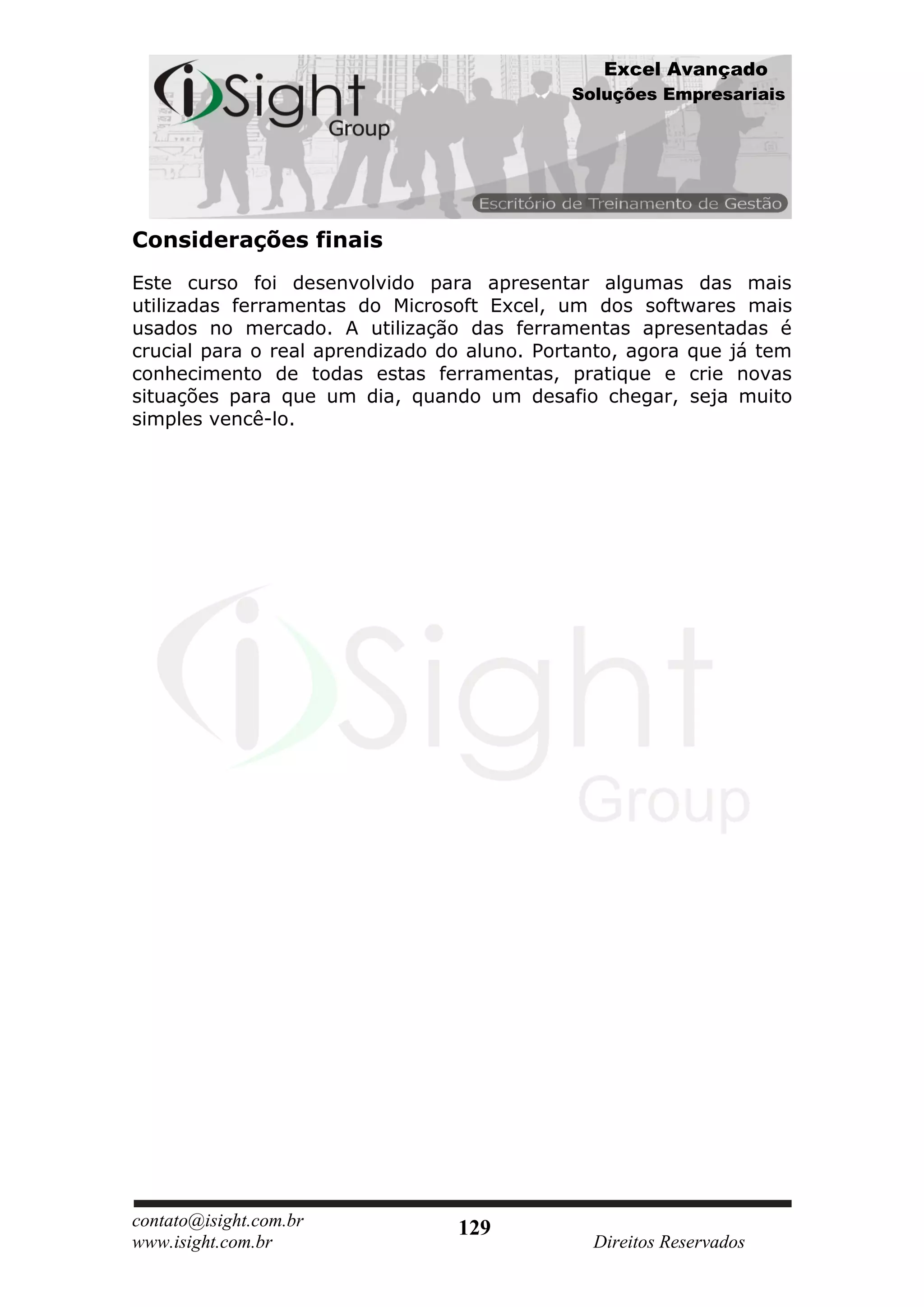 Excel Avançado
                                             Soluções Empresariais




Considerações finais
Este curso foi desenvolvido para apresentar algumas das mais
utilizadas ferramentas do Microsoft Excel, um dos softwares mais
usados no mercado. A utilização das ferramentas apresentadas é
crucial para o real aprendizado do aluno. Portanto, agora que já tem
conhecimento de todas estas ferramentas, pratique e crie novas
situações para que um dia, quando um desafio chegar, seja muito
simples vencê-lo.




contato@isight.com.br            129
www.isight.com.br                              Direitos Reservados
 