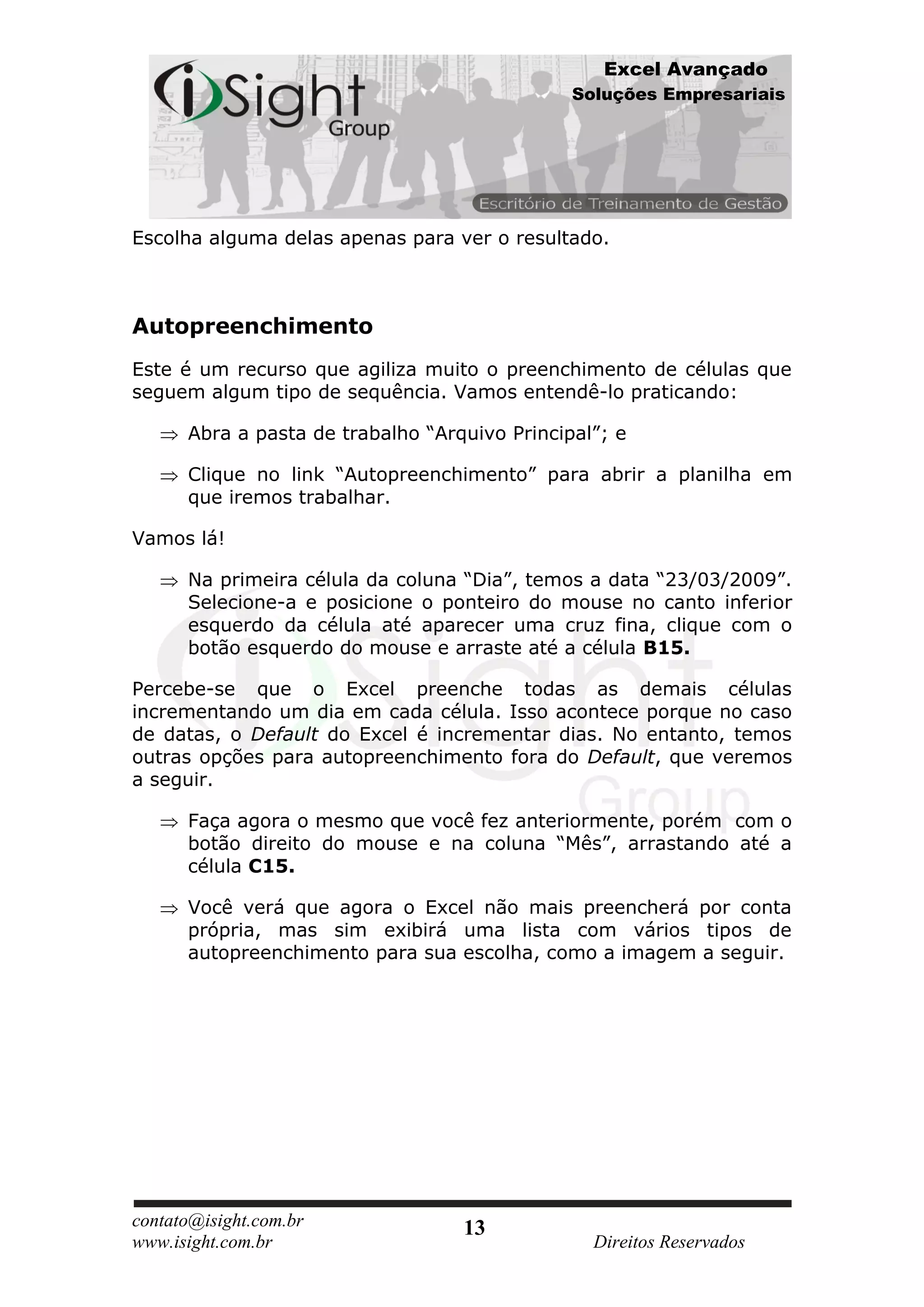 Excel Avançado
                                               Soluções Empresariais




Escolha alguma delas apenas para ver o resultado.



Autopreenchimento
Este é um recurso que agiliza muito o preenchimento de células que
seguem algum tipo de sequência. Vamos entendê-lo praticando:

      Abra a pasta de trabalho “Arquivo Principal”; e

      Clique no link “Autopreenchimento” para abrir a planilha em
      que iremos trabalhar.

Vamos lá!

      Na primeira célula da coluna “Dia”, temos a data “23/03/2009”.
      Selecione-a e posicione o ponteiro do mouse no canto inferior
      esquerdo da célula até aparecer uma cruz fina, clique com o
      botão esquerdo do mouse e arraste até a célula B15.

Percebe-se que o Excel preenche todas as demais células
incrementando um dia em cada célula. Isso acontece porque no caso
de datas, o Default do Excel é incrementar dias. No entanto, temos
outras opções para autopreenchimento fora do Default, que veremos
a seguir.

      Faça agora o mesmo que você fez anteriormente, porém com o
      botão direito do mouse e na coluna “Mês”, arrastando até a
      célula C15.

      Você verá que agora o Excel não mais preencherá por conta
      própria, mas sim exibirá uma lista com vários tipos de
      autopreenchimento para sua escolha, como a imagem a seguir.




contato@isight.com.br              13
www.isight.com.br                                Direitos Reservados
 