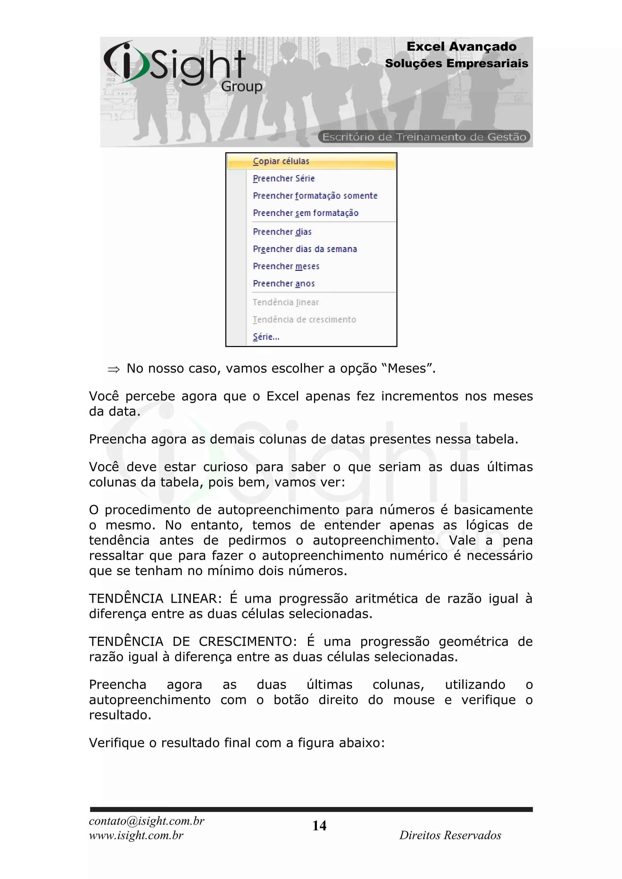 Excel Avançado
                                               Soluções Empresariais




      No nosso caso, vamos escolher a opção “Meses”.

Você percebe agora que o Excel apenas fez incrementos nos meses
da data.

Preencha agora as demais colunas de datas presentes nessa tabela.

Você deve estar curioso para saber o que seriam as duas últimas
colunas da tabela, pois bem, vamos ver:

O procedimento de autopreenchimento para números é basicamente
o mesmo. No entanto, temos de entender apenas as lógicas de
tendência antes de pedirmos o autopreenchimento. Vale a pena
ressaltar que para fazer o autopreenchimento numérico é necessário
que se tenham no mínimo dois números.

TENDÊNCIA LINEAR: É uma progressão aritmética de razão igual à
diferença entre as duas células selecionadas.

TENDÊNCIA DE CRESCIMENTO: É uma progressão geométrica de
razão igual à diferença entre as duas células selecionadas.

Preencha   agora  as  duas   últimas   colunas, utilizando o
autopreenchimento com o botão direito do mouse e verifique o
resultado.

Verifique o resultado final com a figura abaixo:




contato@isight.com.br               14
www.isight.com.br                                  Direitos Reservados
 