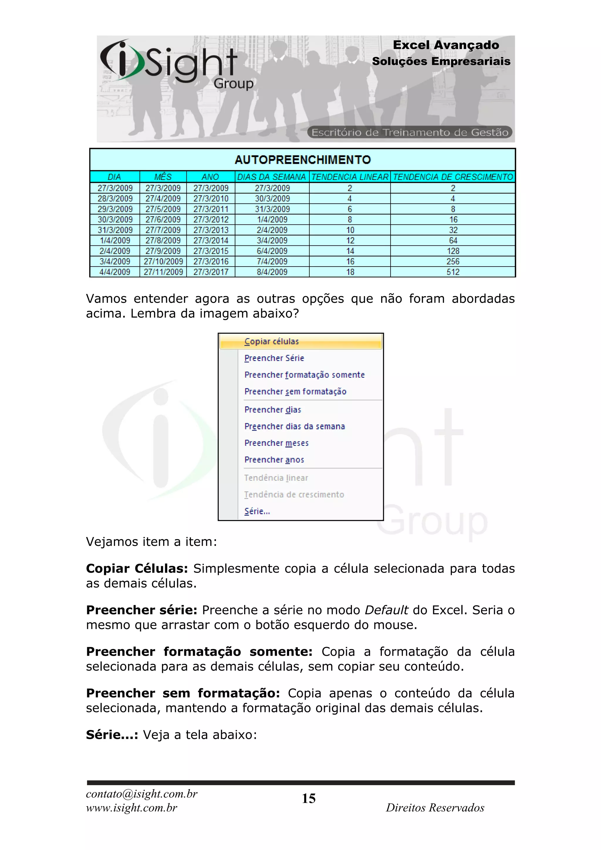 Excel Avançado
                                            Soluções Empresariais




Vamos entender agora as outras opções que não foram abordadas
acima. Lembra da imagem abaixo?




Vejamos item a item:

Copiar Células: Simplesmente copia a célula selecionada para todas
as demais células.

Preencher série: Preenche a série no modo Default do Excel. Seria o
mesmo que arrastar com o botão esquerdo do mouse.

Preencher formatação somente: Copia a formatação da célula
selecionada para as demais células, sem copiar seu conteúdo.

Preencher sem formatação: Copia apenas o conteúdo da célula
selecionada, mantendo a formatação original das demais células.

Série...: Veja a tela abaixo:



contato@isight.com.br            15
www.isight.com.br                             Direitos Reservados
 