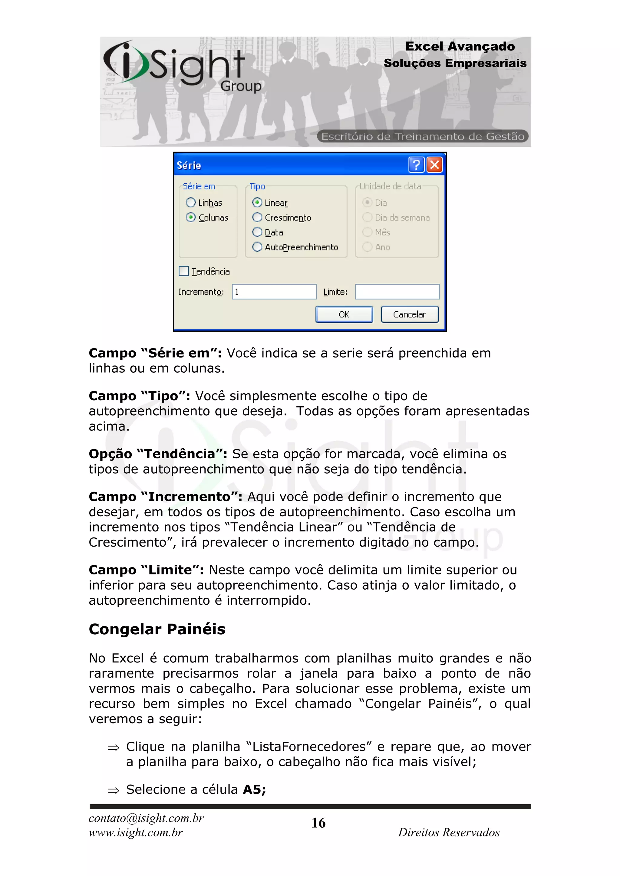 Excel Avançado
                                              Soluções Empresariais




Campo “Série em”: Você indica se a serie será preenchida em
linhas ou em colunas.

Campo “Tipo”: Você simplesmente escolhe o tipo de
autopreenchimento que deseja. Todas as opções foram apresentadas
acima.

Opção “Tendência”: Se esta opção for marcada, você elimina os
tipos de autopreenchimento que não seja do tipo tendência.

Campo “Incremento”: Aqui você pode definir o incremento que
desejar, em todos os tipos de autopreenchimento. Caso escolha um
incremento nos tipos “Tendência Linear” ou “Tendência de
Crescimento”, irá prevalecer o incremento digitado no campo.

Campo “Limite”: Neste campo você delimita um limite superior ou
inferior para seu autopreenchimento. Caso atinja o valor limitado, o
autopreenchimento é interrompido.

Congelar Painéis
No Excel é comum trabalharmos com planilhas muito grandes e não
raramente precisarmos rolar a janela para baixo a ponto de não
vermos mais o cabeçalho. Para solucionar esse problema, existe um
recurso bem simples no Excel chamado “Congelar Painéis”, o qual
veremos a seguir:

      Clique na planilha “ListaFornecedores” e repare que, ao mover
      a planilha para baixo, o cabeçalho não fica mais visível;

      Selecione a célula A5;

contato@isight.com.br              16
www.isight.com.br                                Direitos Reservados
 