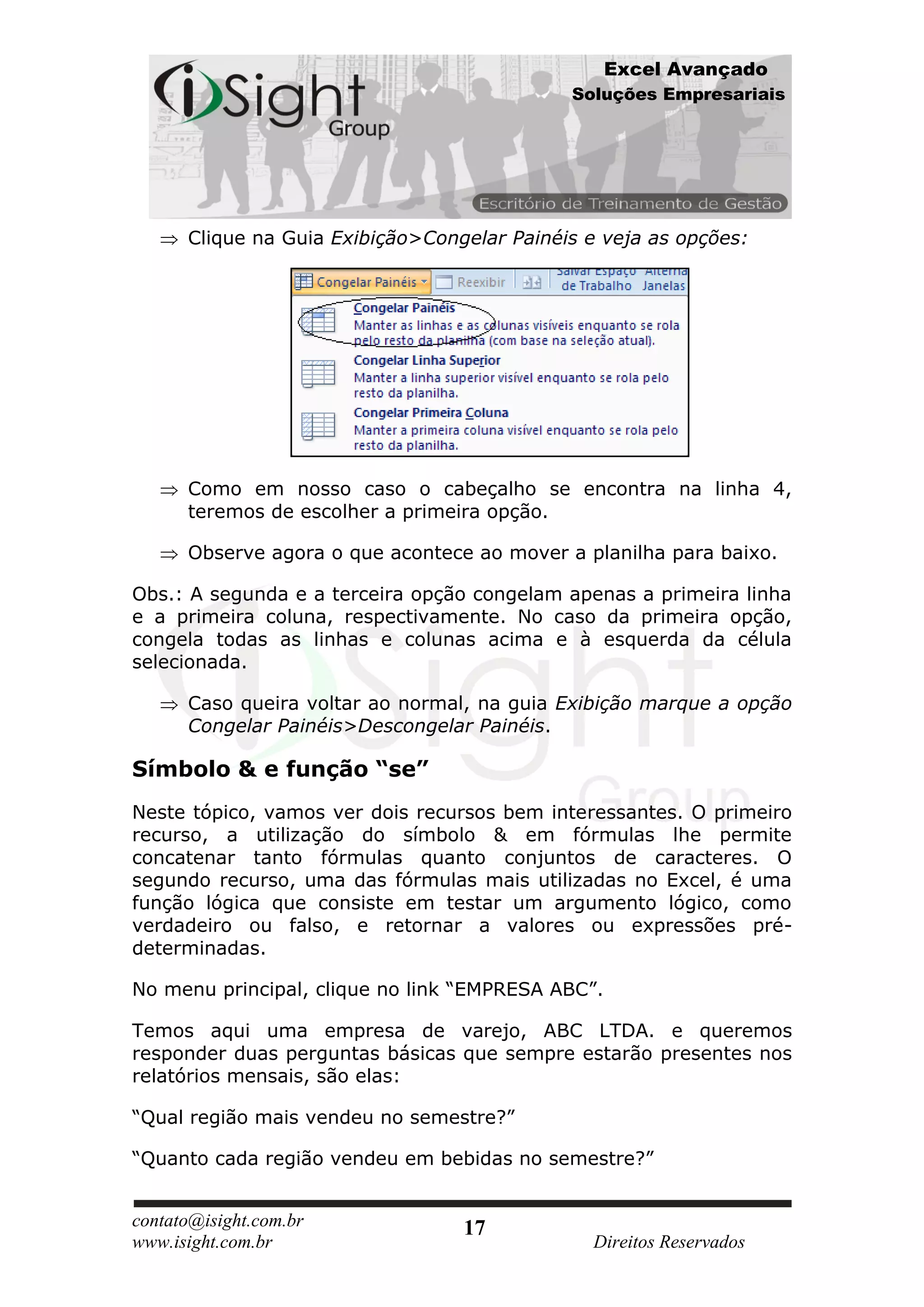 Excel Avançado
                                             Soluções Empresariais




      Clique na Guia Exibição>Congelar Painéis e veja as opções:




      Como em nosso caso o cabeçalho se encontra na linha 4,
      teremos de escolher a primeira opção.

      Observe agora o que acontece ao mover a planilha para baixo.

Obs.: A segunda e a terceira opção congelam apenas a primeira linha
e a primeira coluna, respectivamente. No caso da primeira opção,
congela todas as linhas e colunas acima e à esquerda da célula
selecionada.

      Caso queira voltar ao normal, na guia Exibição marque a opção
      Congelar Painéis>Descongelar Painéis.

Símbolo & e função “se”
Neste tópico, vamos ver dois recursos bem interessantes. O primeiro
recurso, a utilização do símbolo & em fórmulas lhe permite
concatenar tanto fórmulas quanto conjuntos de caracteres. O
segundo recurso, uma das fórmulas mais utilizadas no Excel, é uma
função lógica que consiste em testar um argumento lógico, como
verdadeiro ou falso, e retornar a valores ou expressões pré-
determinadas.

No menu principal, clique no link “EMPRESA ABC”.

Temos aqui uma empresa de varejo, ABC LTDA. e queremos
responder duas perguntas básicas que sempre estarão presentes nos
relatórios mensais, são elas:

“Qual região mais vendeu no semestre?”

“Quanto cada região vendeu em bebidas no semestre?”


contato@isight.com.br             17
www.isight.com.br                              Direitos Reservados
 