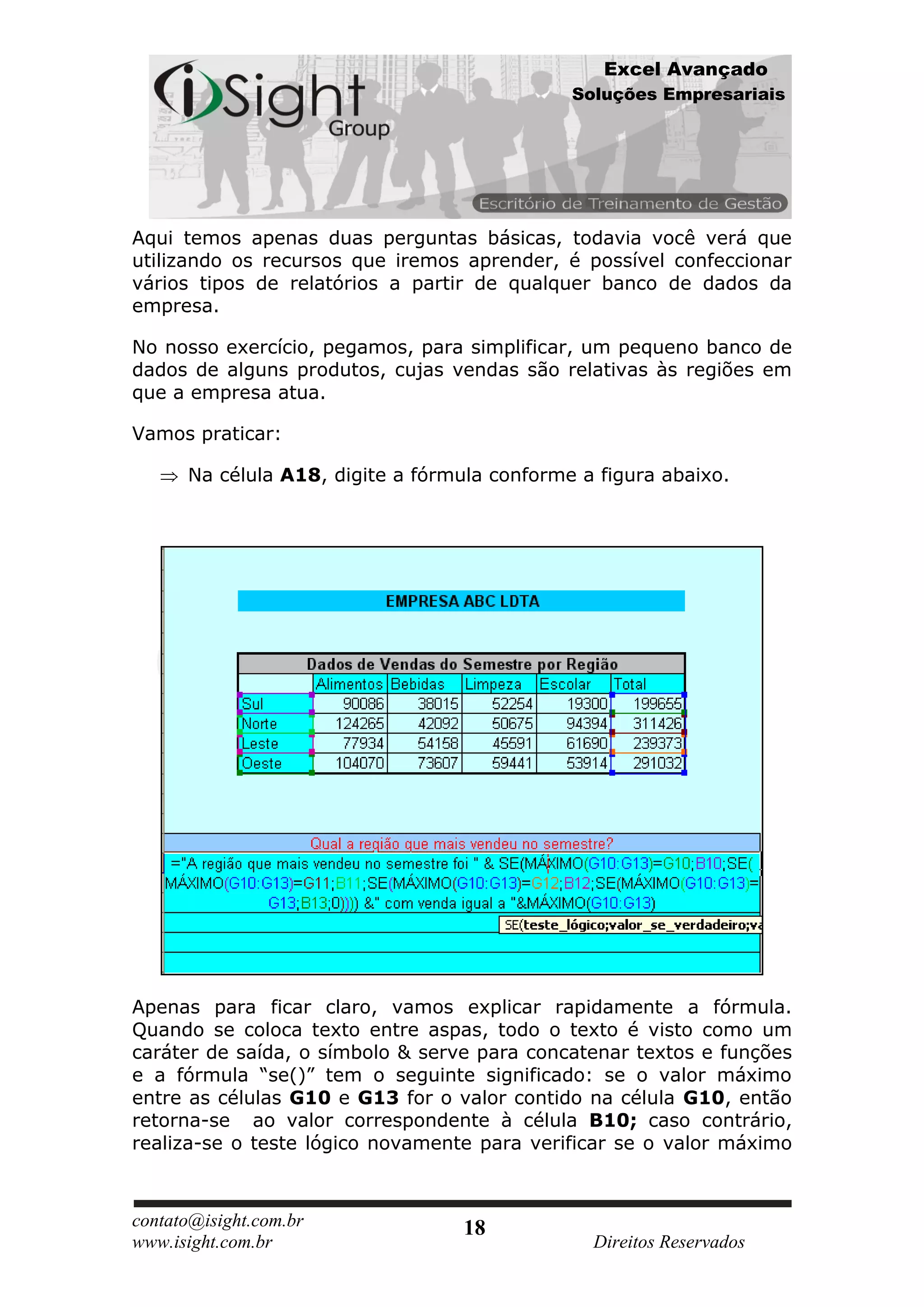 Excel Avançado
                                              Soluções Empresariais




Aqui temos apenas duas perguntas básicas, todavia você verá que
utilizando os recursos que iremos aprender, é possível confeccionar
vários tipos de relatórios a partir de qualquer banco de dados da
empresa.

No nosso exercício, pegamos, para simplificar, um pequeno banco de
dados de alguns produtos, cujas vendas são relativas às regiões em
que a empresa atua.

Vamos praticar:

      Na célula A18, digite a fórmula conforme a figura abaixo.




Apenas para ficar claro, vamos explicar rapidamente a fórmula.
Quando se coloca texto entre aspas, todo o texto é visto como um
caráter de saída, o símbolo & serve para concatenar textos e funções
e a fórmula “se()” tem o seguinte significado: se o valor máximo
entre as células G10 e G13 for o valor contido na célula G10, então
retorna-se ao valor correspondente à célula B10; caso contrário,
realiza-se o teste lógico novamente para verificar se o valor máximo



contato@isight.com.br              18
www.isight.com.br                               Direitos Reservados
 
