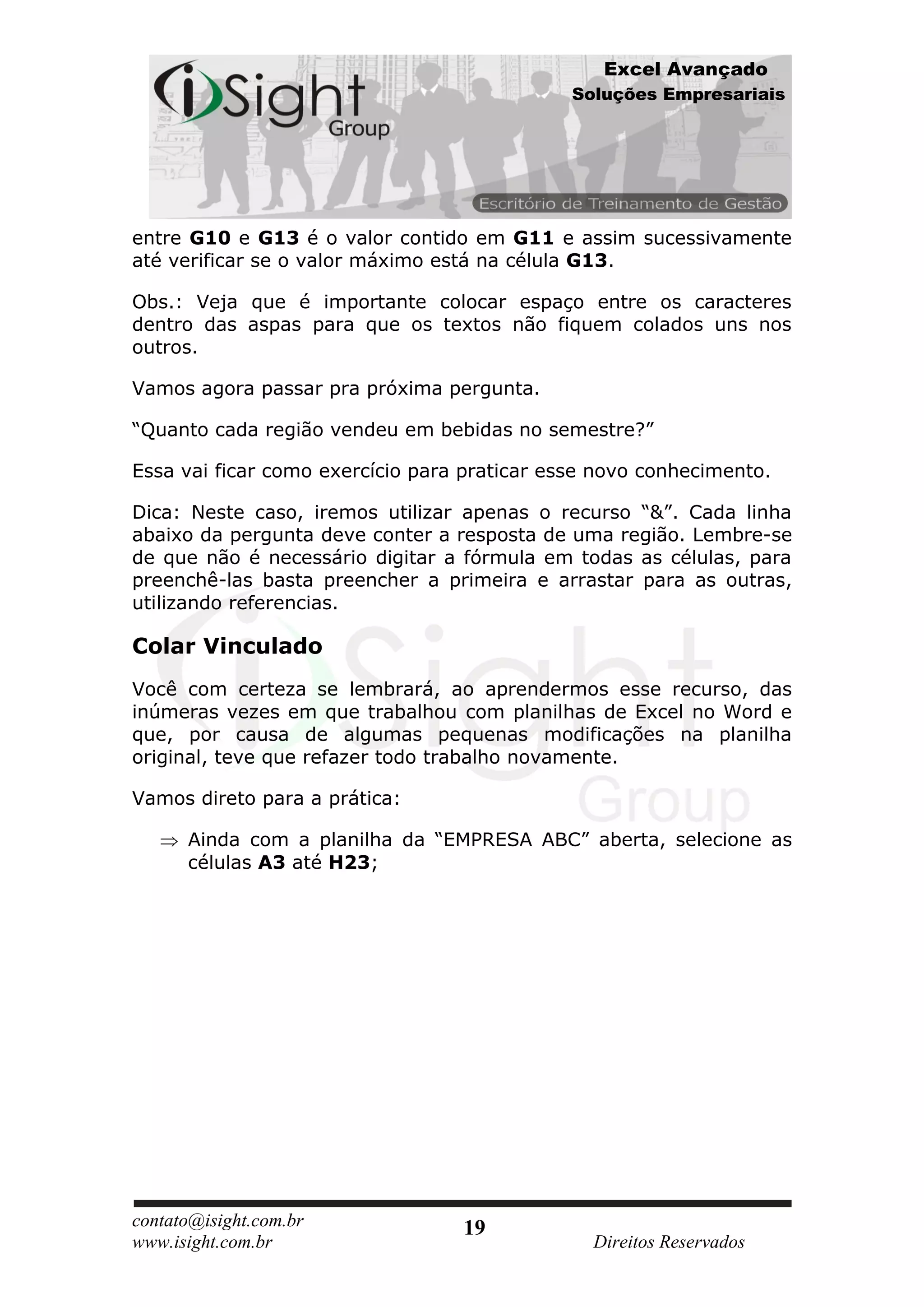 Excel Avançado
                                              Soluções Empresariais




entre G10 e G13 é o valor contido em G11 e assim sucessivamente
até verificar se o valor máximo está na célula G13.

Obs.: Veja que é importante colocar espaço entre os caracteres
dentro das aspas para que os textos não fiquem colados uns nos
outros.

Vamos agora passar pra próxima pergunta.

“Quanto cada região vendeu em bebidas no semestre?”

Essa vai ficar como exercício para praticar esse novo conhecimento.

Dica: Neste caso, iremos utilizar apenas o recurso “&”. Cada linha
abaixo da pergunta deve conter a resposta de uma região. Lembre-se
de que não é necessário digitar a fórmula em todas as células, para
preenchê-las basta preencher a primeira e arrastar para as outras,
utilizando referencias.

Colar Vinculado
Você com certeza se lembrará, ao aprendermos esse recurso, das
inúmeras vezes em que trabalhou com planilhas de Excel no Word e
que, por causa de algumas pequenas modificações na planilha
original, teve que refazer todo trabalho novamente.

Vamos direto para a prática:

      Ainda com a planilha da “EMPRESA ABC” aberta, selecione as
      células A3 até H23;




contato@isight.com.br             19
www.isight.com.br                               Direitos Reservados
 