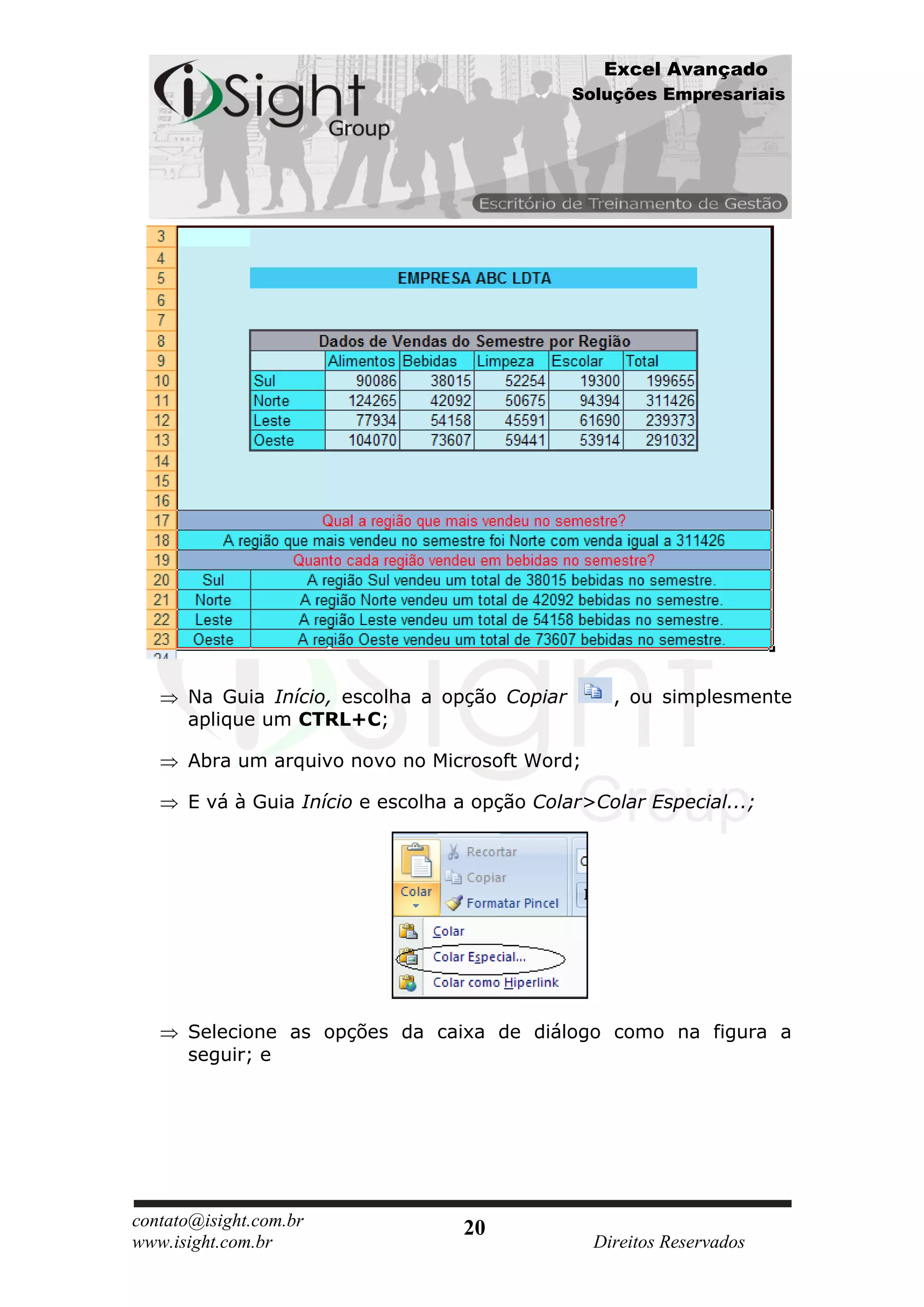 Excel Avançado
                                               Soluções Empresariais




      Na Guia Início, escolha a opção Copiar       , ou simplesmente
      aplique um CTRL+C;

      Abra um arquivo novo no Microsoft Word;

      E vá à Guia Início e escolha a opção Colar>Colar Especial...;




      Selecione as opções da caixa de diálogo como na figura a
      seguir; e




contato@isight.com.br              20
www.isight.com.br                                Direitos Reservados
 