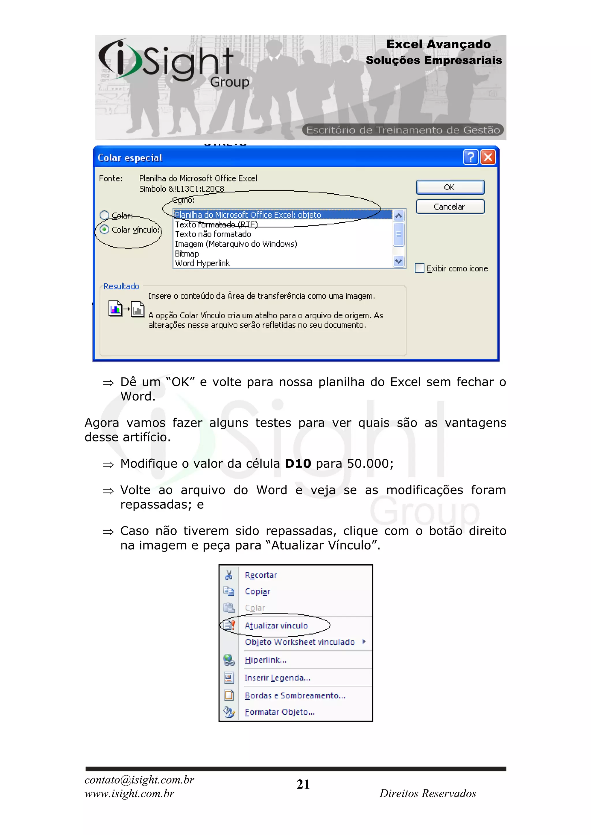 Excel Avançado
                                             Soluções Empresariais




      Dê um “OK” e volte para nossa planilha do Excel sem fechar o
      Word.

Agora vamos fazer alguns testes para ver quais são as vantagens
desse artifício.

      Modifique o valor da célula D10 para 50.000;

      Volte ao arquivo do Word e veja se as modificações foram
      repassadas; e

      Caso não tiverem sido repassadas, clique com o botão direito
      na imagem e peça para “Atualizar Vínculo”.




contato@isight.com.br             21
www.isight.com.br                              Direitos Reservados
 