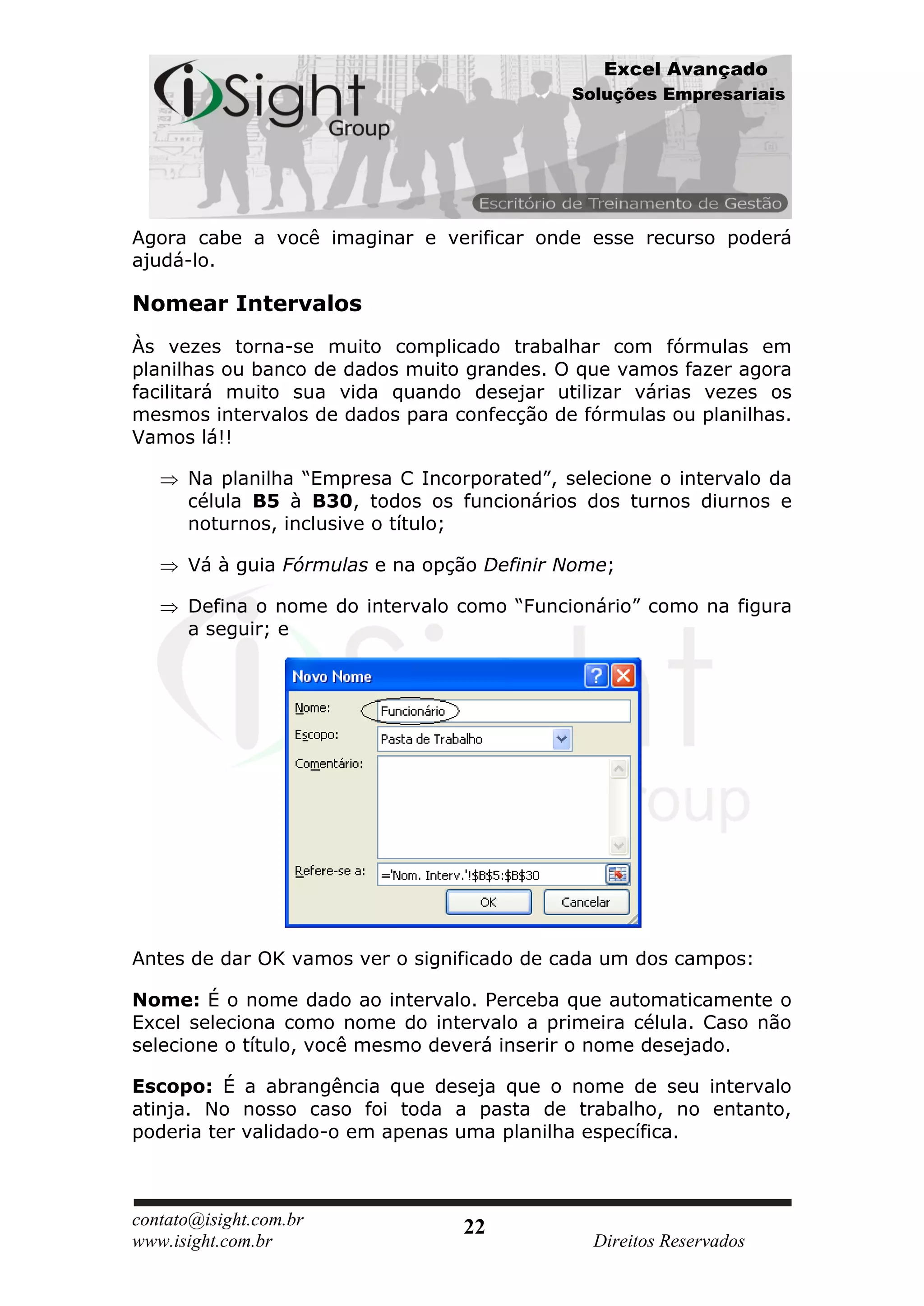 Excel Avançado
                                             Soluções Empresariais




Agora cabe a você imaginar e verificar onde esse recurso poderá
ajudá-lo.

Nomear Intervalos
Às vezes torna-se muito complicado trabalhar com fórmulas em
planilhas ou banco de dados muito grandes. O que vamos fazer agora
facilitará muito sua vida quando desejar utilizar várias vezes os
mesmos intervalos de dados para confecção de fórmulas ou planilhas.
Vamos lá!!

      Na planilha “Empresa C Incorporated”, selecione o intervalo da
      célula B5 à B30, todos os funcionários dos turnos diurnos e
      noturnos, inclusive o título;

      Vá à guia Fórmulas e na opção Definir Nome;

      Defina o nome do intervalo como “Funcionário” como na figura
      a seguir; e




Antes de dar OK vamos ver o significado de cada um dos campos:

Nome: É o nome dado ao intervalo. Perceba que automaticamente o
Excel seleciona como nome do intervalo a primeira célula. Caso não
selecione o título, você mesmo deverá inserir o nome desejado.

Escopo: É a abrangência que deseja que o nome de seu intervalo
atinja. No nosso caso foi toda a pasta de trabalho, no entanto,
poderia ter validado-o em apenas uma planilha específica.



contato@isight.com.br             22
www.isight.com.br                              Direitos Reservados
 