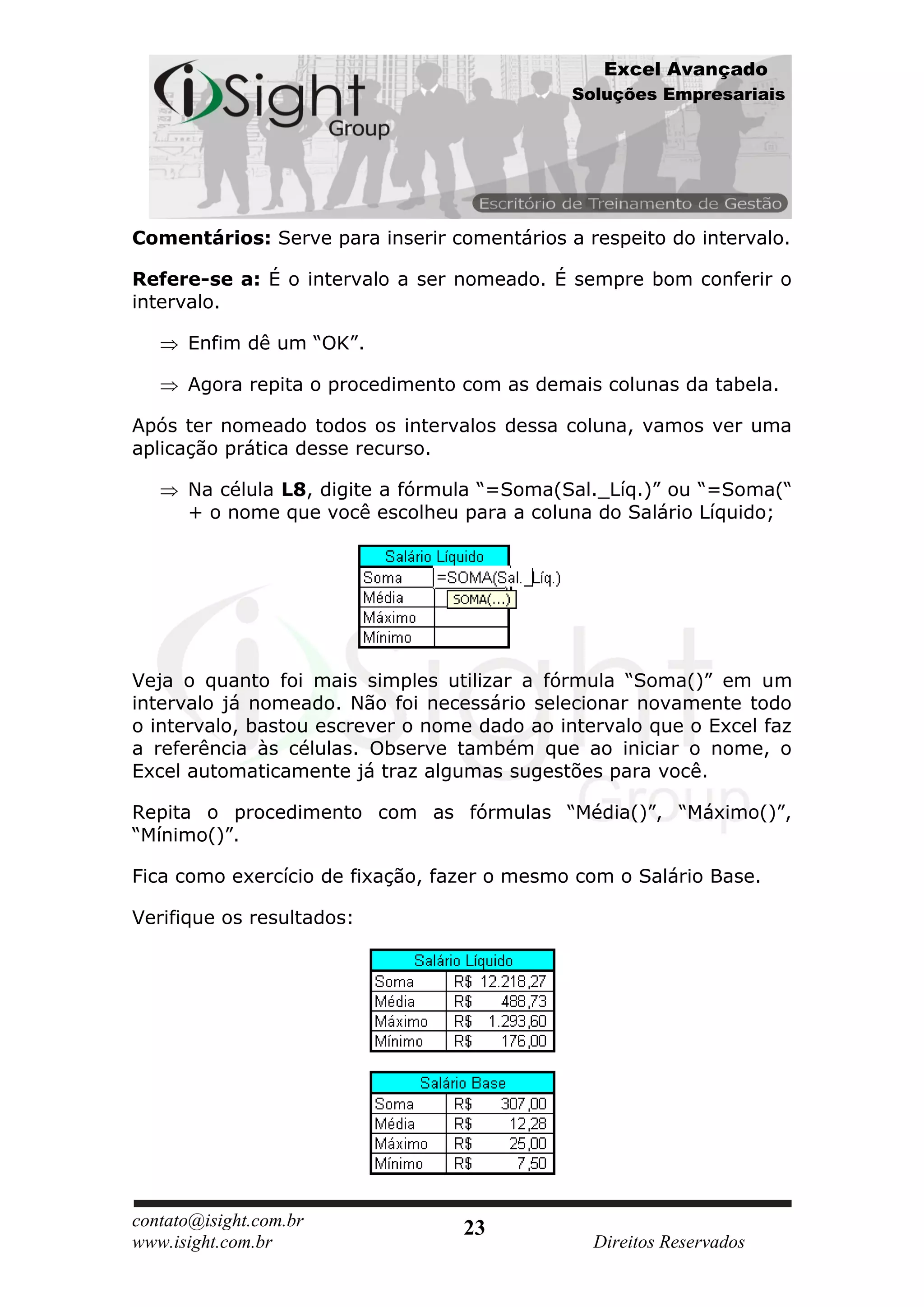 Excel Avançado
                                             Soluções Empresariais




Comentários: Serve para inserir comentários a respeito do intervalo.

Refere-se a: É o intervalo a ser nomeado. É sempre bom conferir o
intervalo.

      Enfim dê um “OK”.

      Agora repita o procedimento com as demais colunas da tabela.

Após ter nomeado todos os intervalos dessa coluna, vamos ver uma
aplicação prática desse recurso.

      Na célula L8, digite a fórmula “=Soma(Sal._Líq.)” ou “=Soma(“
      + o nome que você escolheu para a coluna do Salário Líquido;




Veja o quanto foi mais simples utilizar a fórmula “Soma()” em um
intervalo já nomeado. Não foi necessário selecionar novamente todo
o intervalo, bastou escrever o nome dado ao intervalo que o Excel faz
a referência às células. Observe também que ao iniciar o nome, o
Excel automaticamente já traz algumas sugestões para você.

Repita o procedimento com as fórmulas “Média()”, “Máximo()”,
“Mínimo()”.

Fica como exercício de fixação, fazer o mesmo com o Salário Base.

Verifique os resultados:




contato@isight.com.br             23
www.isight.com.br                               Direitos Reservados
 