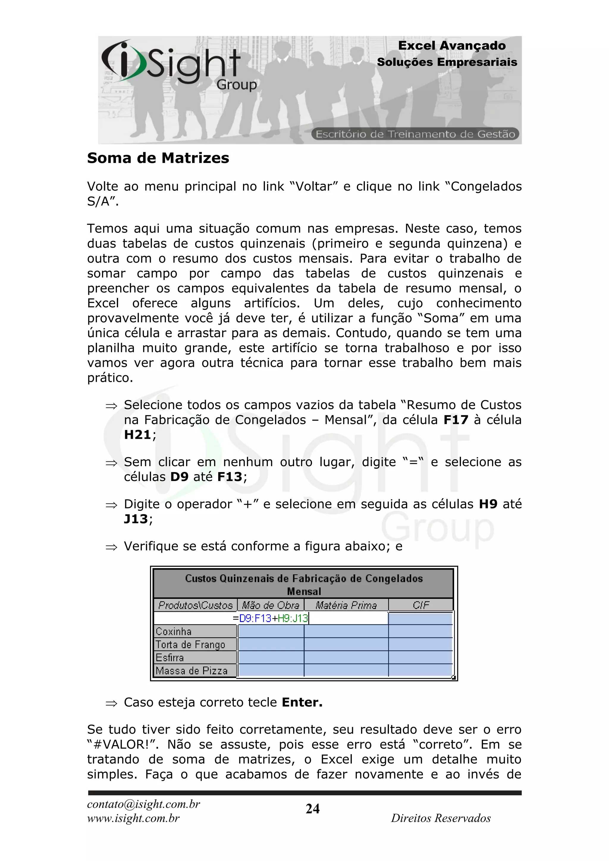 Excel Avançado
                                              Soluções Empresariais




Soma de Matrizes
Volte ao menu principal no link “Voltar” e clique no link “Congelados
S/A”.

Temos aqui uma situação comum nas empresas. Neste caso, temos
duas tabelas de custos quinzenais (primeiro e segunda quinzena) e
outra com o resumo dos custos mensais. Para evitar o trabalho de
somar campo por campo das tabelas de custos quinzenais e
preencher os campos equivalentes da tabela de resumo mensal, o
Excel oferece alguns artifícios. Um deles, cujo conhecimento
provavelmente você já deve ter, é utilizar a função “Soma” em uma
única célula e arrastar para as demais. Contudo, quando se tem uma
planilha muito grande, este artifício se torna trabalhoso e por isso
vamos ver agora outra técnica para tornar esse trabalho bem mais
prático.

      Selecione todos os campos vazios da tabela “Resumo de Custos
      na Fabricação de Congelados – Mensal”, da célula F17 à célula
      H21;

      Sem clicar em nenhum outro lugar, digite “=“ e selecione as
      células D9 até F13;

      Digite o operador “+” e selecione em seguida as células H9 até
      J13;

      Verifique se está conforme a figura abaixo; e




      Caso esteja correto tecle Enter.

Se tudo tiver sido feito corretamente, seu resultado deve ser o erro
“#VALOR!”. Não se assuste, pois esse erro está “correto”. Em se
tratando de soma de matrizes, o Excel exige um detalhe muito
simples. Faça o que acabamos de fazer novamente e ao invés de

contato@isight.com.br              24
www.isight.com.br                                Direitos Reservados
 