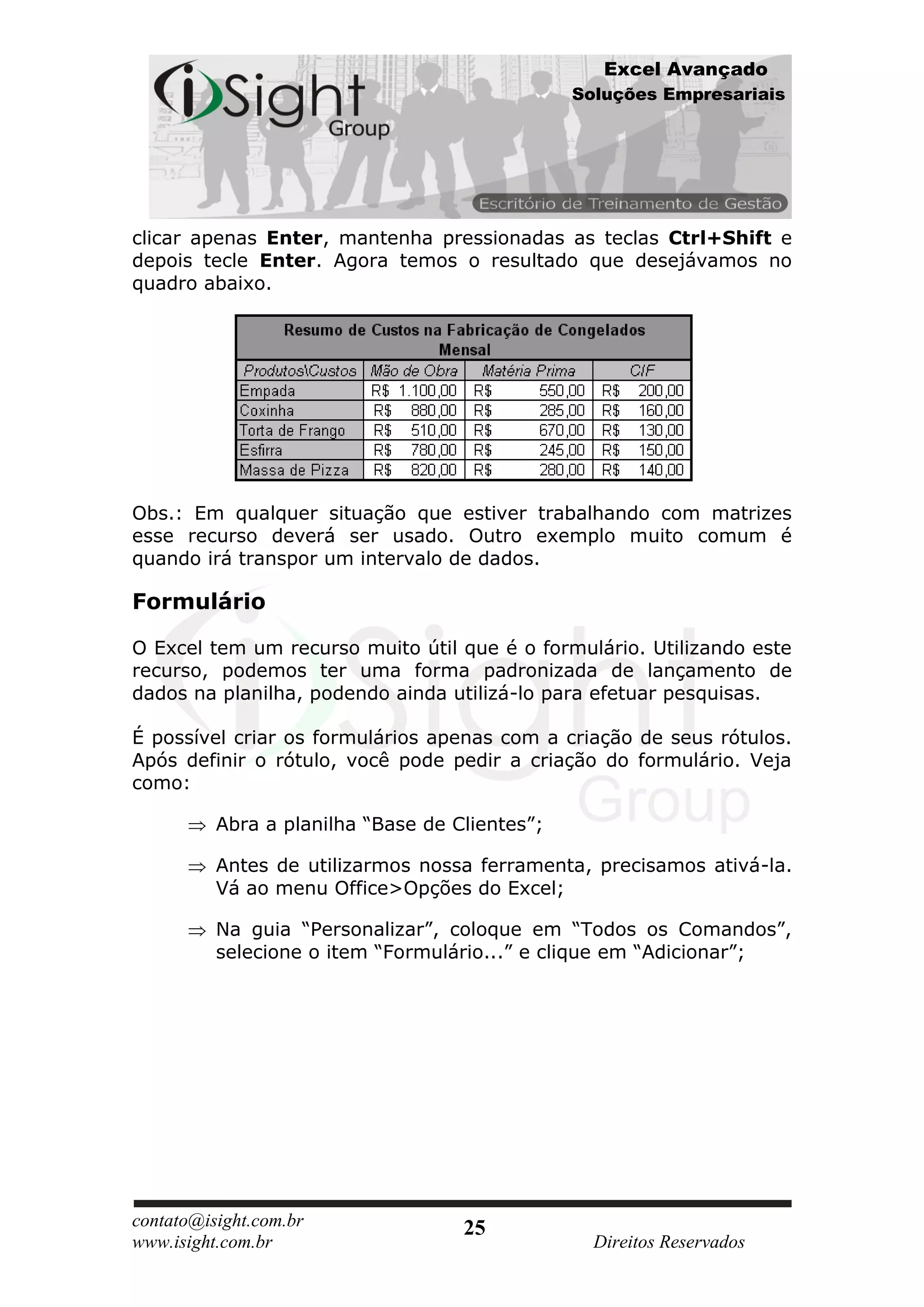 Excel Avançado
                                                Soluções Empresariais




clicar apenas Enter, mantenha pressionadas as teclas Ctrl+Shift e
depois tecle Enter. Agora temos o resultado que desejávamos no
quadro abaixo.




Obs.: Em qualquer situação que estiver trabalhando com matrizes
esse recurso deverá ser usado. Outro exemplo muito comum é
quando irá transpor um intervalo de dados.

Formulário

O Excel tem um recurso muito útil que é o formulário. Utilizando este
recurso, podemos ter uma forma padronizada de lançamento de
dados na planilha, podendo ainda utilizá-lo para efetuar pesquisas.

É possível criar os formulários apenas com a criação de seus rótulos.
Após definir o rótulo, você pode pedir a criação do formulário. Veja
como:

          Abra a planilha “Base de Clientes”;

          Antes de utilizarmos nossa ferramenta, precisamos ativá-la.
          Vá ao menu Office>Opções do Excel;

          Na guia “Personalizar”, coloque em “Todos os Comandos”,
          selecione o item “Formulário...” e clique em “Adicionar”;




contato@isight.com.br               25
www.isight.com.br                                 Direitos Reservados
 