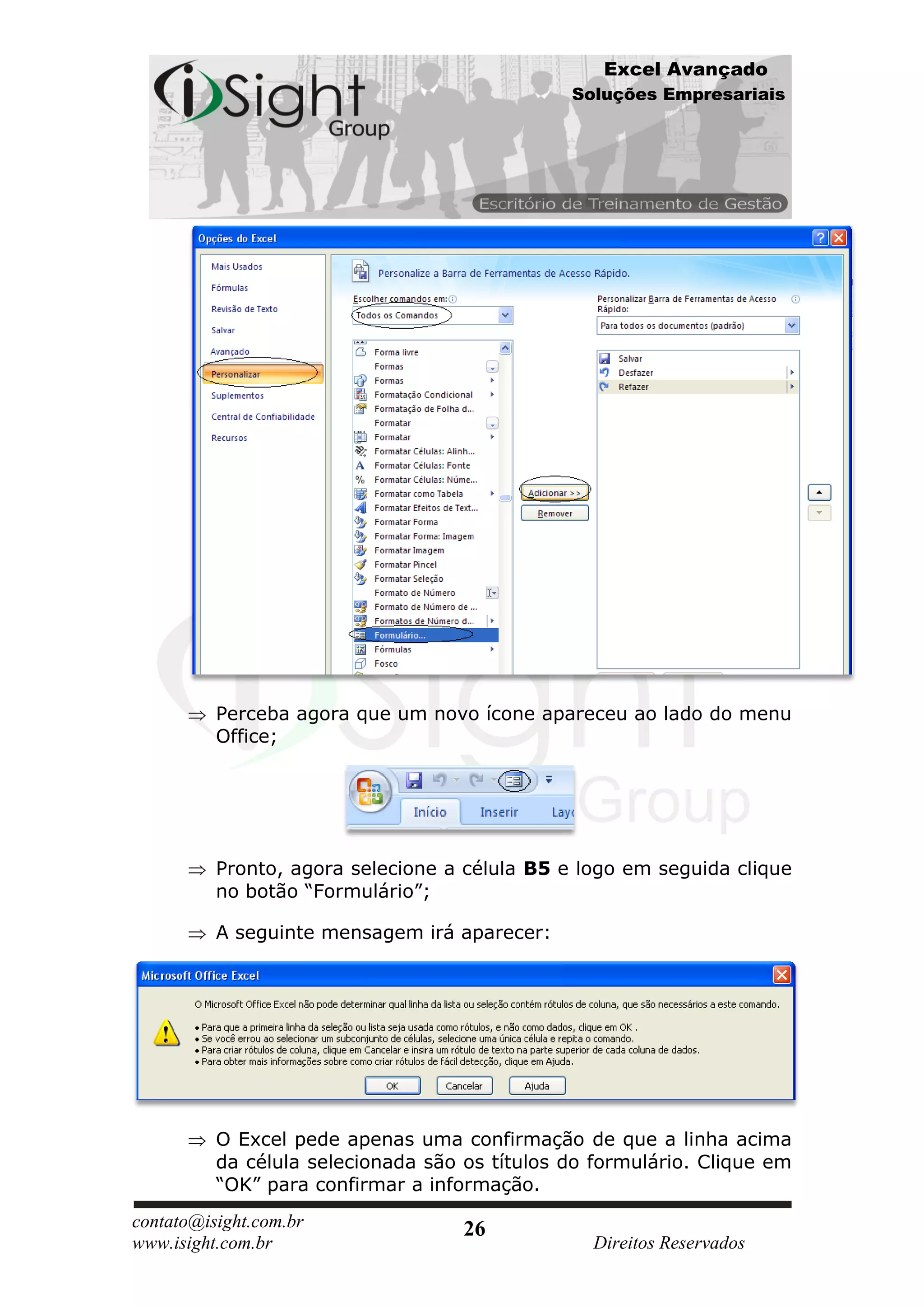 Excel Avançado
                                               Soluções Empresariais




          Perceba agora que um novo ícone apareceu ao lado do menu
          Office;




          Pronto, agora selecione a célula B5 e logo em seguida clique
          no botão “Formulário”;

          A seguinte mensagem irá aparecer:




          O Excel pede apenas uma confirmação de que a linha acima
          da célula selecionada são os títulos do formulário. Clique em
          “OK” para confirmar a informação.
contato@isight.com.br               26
www.isight.com.br                                 Direitos Reservados
 