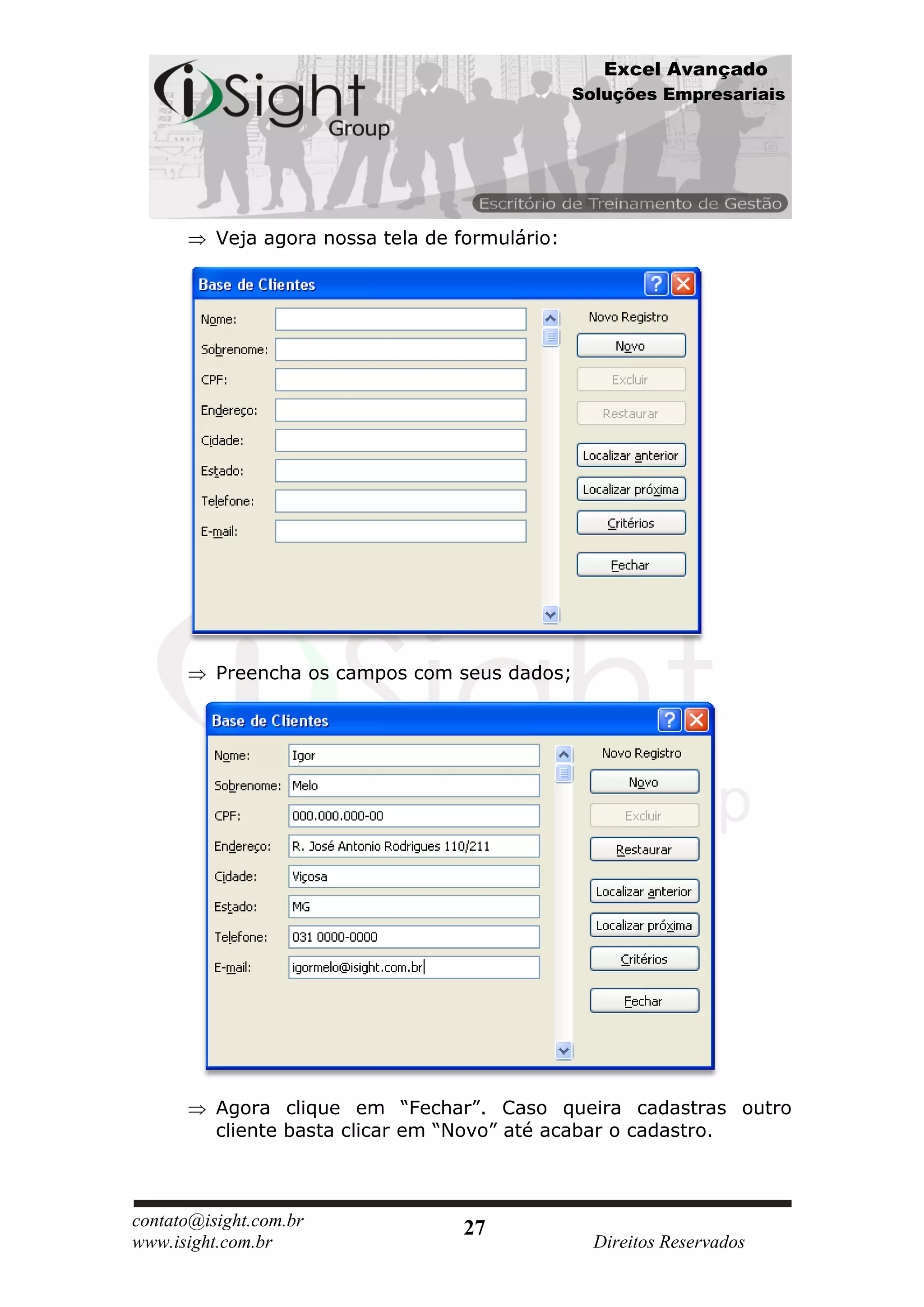 Excel Avançado
                                                 Soluções Empresariais




          Veja agora nossa tela de formulário:




          Preencha os campos com seus dados;




          Agora clique em “Fechar”. Caso queira cadastras outro
          cliente basta clicar em “Novo” até acabar o cadastro.



contato@isight.com.br              27
www.isight.com.br                                  Direitos Reservados
 