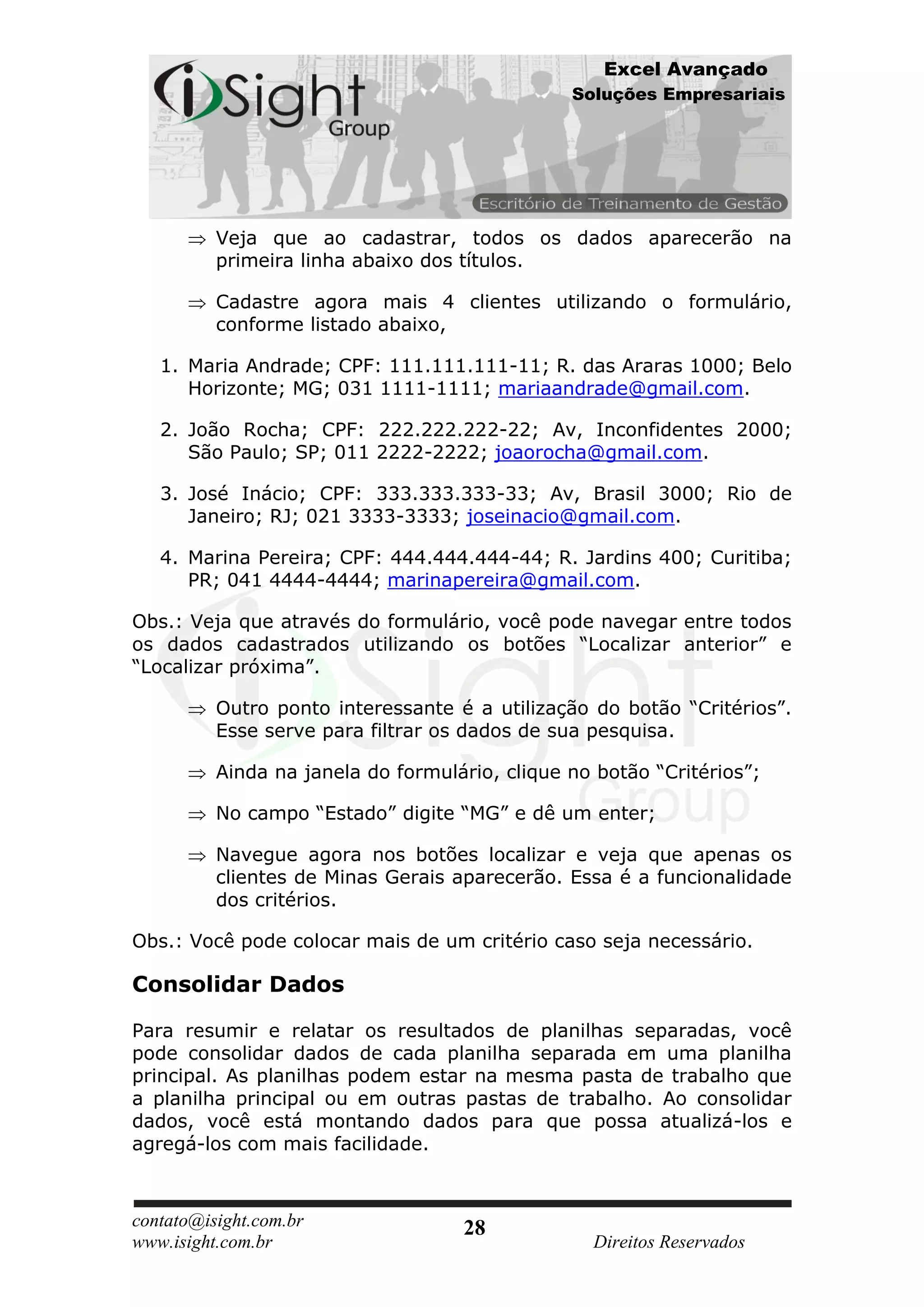 Excel Avançado
                                                Soluções Empresariais




          Veja que ao cadastrar, todos os dados aparecerão na
          primeira linha abaixo dos títulos.

          Cadastre agora mais 4 clientes utilizando o formulário,
          conforme listado abaixo,

   1. Maria Andrade; CPF: 111.111.111-11; R. das Araras 1000; Belo
      Horizonte; MG; 031 1111-1111; mariaandrade@gmail.com.

   2. João Rocha; CPF: 222.222.222-22; Av, Inconfidentes 2000;
      São Paulo; SP; 011 2222-2222; joaorocha@gmail.com.

   3. José Inácio; CPF: 333.333.333-33; Av, Brasil 3000; Rio de
      Janeiro; RJ; 021 3333-3333; joseinacio@gmail.com.

   4. Marina Pereira; CPF: 444.444.444-44; R. Jardins 400; Curitiba;
      PR; 041 4444-4444; marinapereira@gmail.com.

Obs.: Veja que através do formulário, você pode navegar entre todos
os dados cadastrados utilizando os botões “Localizar anterior” e
“Localizar próxima”.

          Outro ponto interessante é a utilização do botão “Critérios”.
          Esse serve para filtrar os dados de sua pesquisa.

          Ainda na janela do formulário, clique no botão “Critérios”;

          No campo “Estado” digite “MG” e dê um enter;

          Navegue agora nos botões localizar e veja que apenas os
          clientes de Minas Gerais aparecerão. Essa é a funcionalidade
          dos critérios.

Obs.: Você pode colocar mais de um critério caso seja necessário.

Consolidar Dados

Para resumir e relatar os resultados de planilhas separadas, você
pode consolidar dados de cada planilha separada em uma planilha
principal. As planilhas podem estar na mesma pasta de trabalho que
a planilha principal ou em outras pastas de trabalho. Ao consolidar
dados, você está montando dados para que possa atualizá-los e
agregá-los com mais facilidade.



contato@isight.com.br               28
www.isight.com.br                                 Direitos Reservados
 