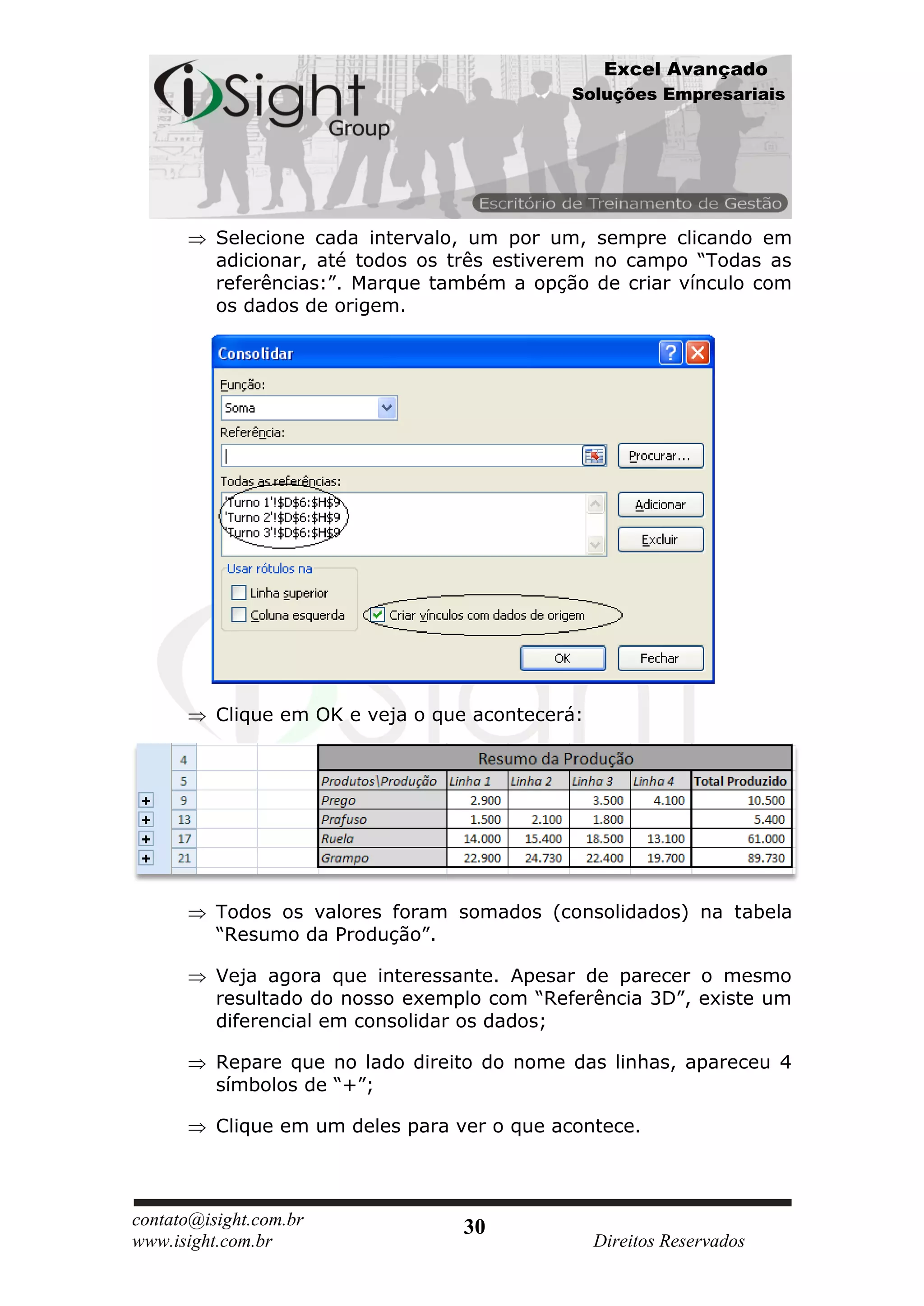 Excel Avançado
                                             Soluções Empresariais




          Selecione cada intervalo, um por um, sempre clicando em
          adicionar, até todos os três estiverem no campo “Todas as
          referências:”. Marque também a opção de criar vínculo com
          os dados de origem.




          Clique em OK e veja o que acontecerá:




          Todos os valores foram somados (consolidados) na tabela
          “Resumo da Produção”.

          Veja agora que interessante. Apesar de parecer o mesmo
          resultado do nosso exemplo com “Referência 3D”, existe um
          diferencial em consolidar os dados;

          Repare que no lado direito do nome das linhas, apareceu 4
          símbolos de “+”;

          Clique em um deles para ver o que acontece.



contato@isight.com.br              30
www.isight.com.br                                 Direitos Reservados
 