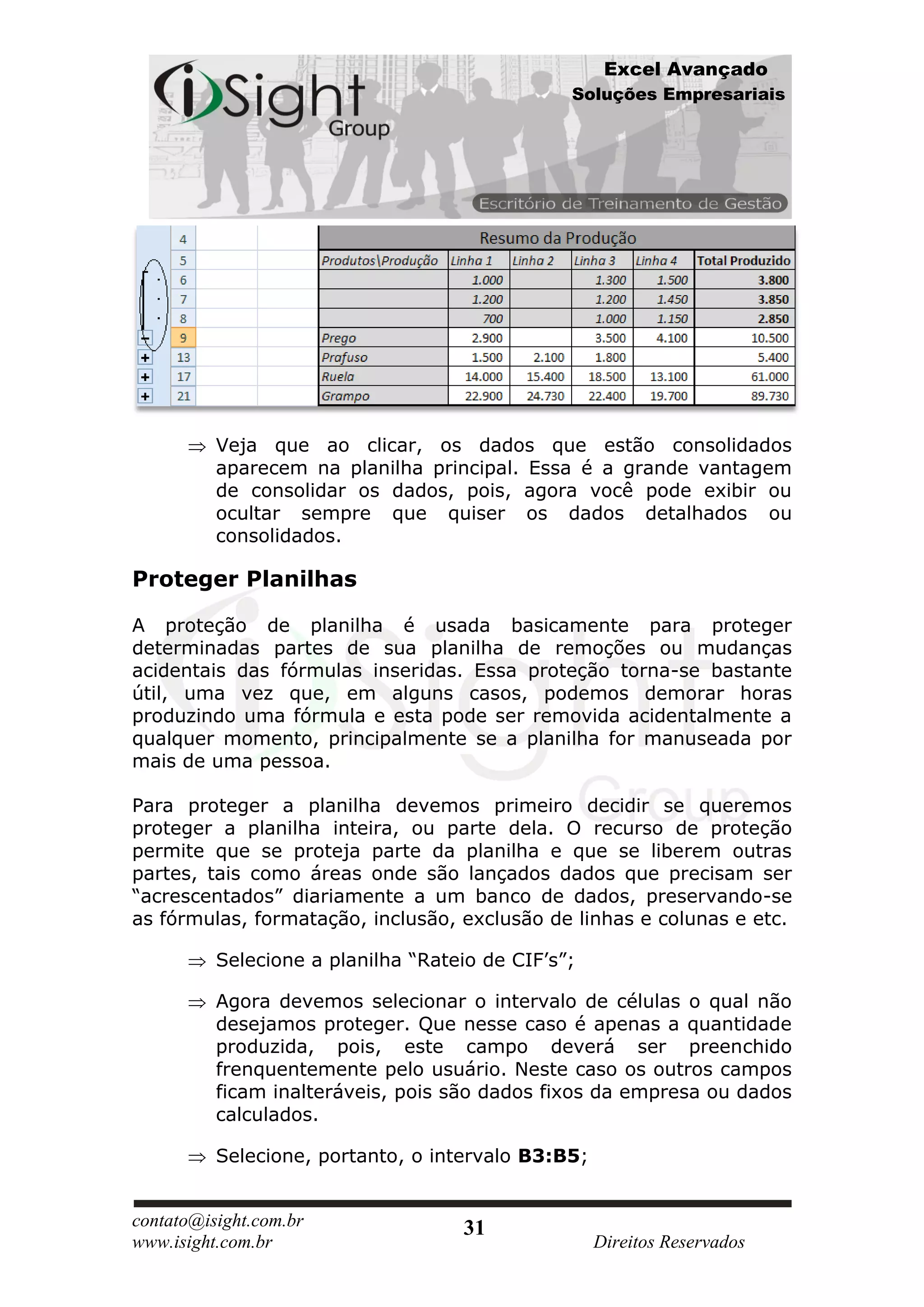Excel Avançado
                                                Soluções Empresariais




          Veja que ao clicar, os dados que estão consolidados
          aparecem na planilha principal. Essa é a grande vantagem
          de consolidar os dados, pois, agora você pode exibir ou
          ocultar sempre que quiser os dados detalhados ou
          consolidados.

Proteger Planilhas

A proteção de planilha é usada basicamente para proteger
determinadas partes de sua planilha de remoções ou mudanças
acidentais das fórmulas inseridas. Essa proteção torna-se bastante
útil, uma vez que, em alguns casos, podemos demorar horas
produzindo uma fórmula e esta pode ser removida acidentalmente a
qualquer momento, principalmente se a planilha for manuseada por
mais de uma pessoa.

Para proteger a planilha devemos primeiro decidir se queremos
proteger a planilha inteira, ou parte dela. O recurso de proteção
permite que se proteja parte da planilha e que se liberem outras
partes, tais como áreas onde são lançados dados que precisam ser
“acrescentados” diariamente a um banco de dados, preservando-se
as fórmulas, formatação, inclusão, exclusão de linhas e colunas e etc.

          Selecione a planilha “Rateio de CIF’s”;

          Agora devemos selecionar o intervalo de células o qual não
          desejamos proteger. Que nesse caso é apenas a quantidade
          produzida, pois, este campo deverá ser preenchido
          frenquentemente pelo usuário. Neste caso os outros campos
          ficam inalteráveis, pois são dados fixos da empresa ou dados
          calculados.

          Selecione, portanto, o intervalo B3:B5;


contato@isight.com.br               31
www.isight.com.br                                   Direitos Reservados
 