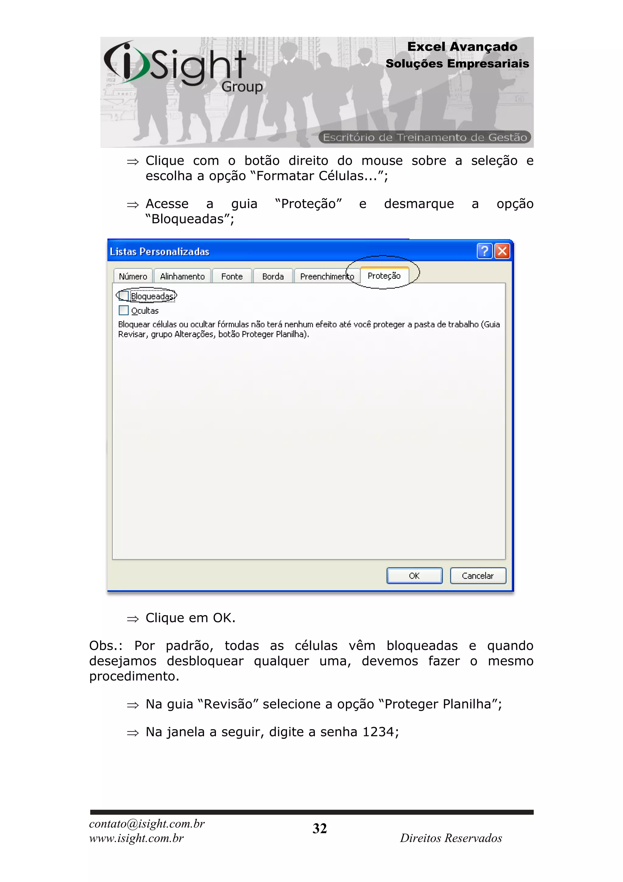 Excel Avançado
                                               Soluções Empresariais




          Clique com o botão direito do mouse sobre a seleção e
          escolha a opção “Formatar Células...”;

          Acesse a guia       “Proteção”   e   desmarque          a   opção
          “Bloqueadas”;




          Clique em OK.

Obs.: Por padrão, todas as células vêm bloqueadas e quando
desejamos desbloquear qualquer uma, devemos fazer o mesmo
procedimento.

          Na guia “Revisão” selecione a opção “Proteger Planilha”;

          Na janela a seguir, digite a senha 1234;




contato@isight.com.br               32
www.isight.com.br                                    Direitos Reservados
 