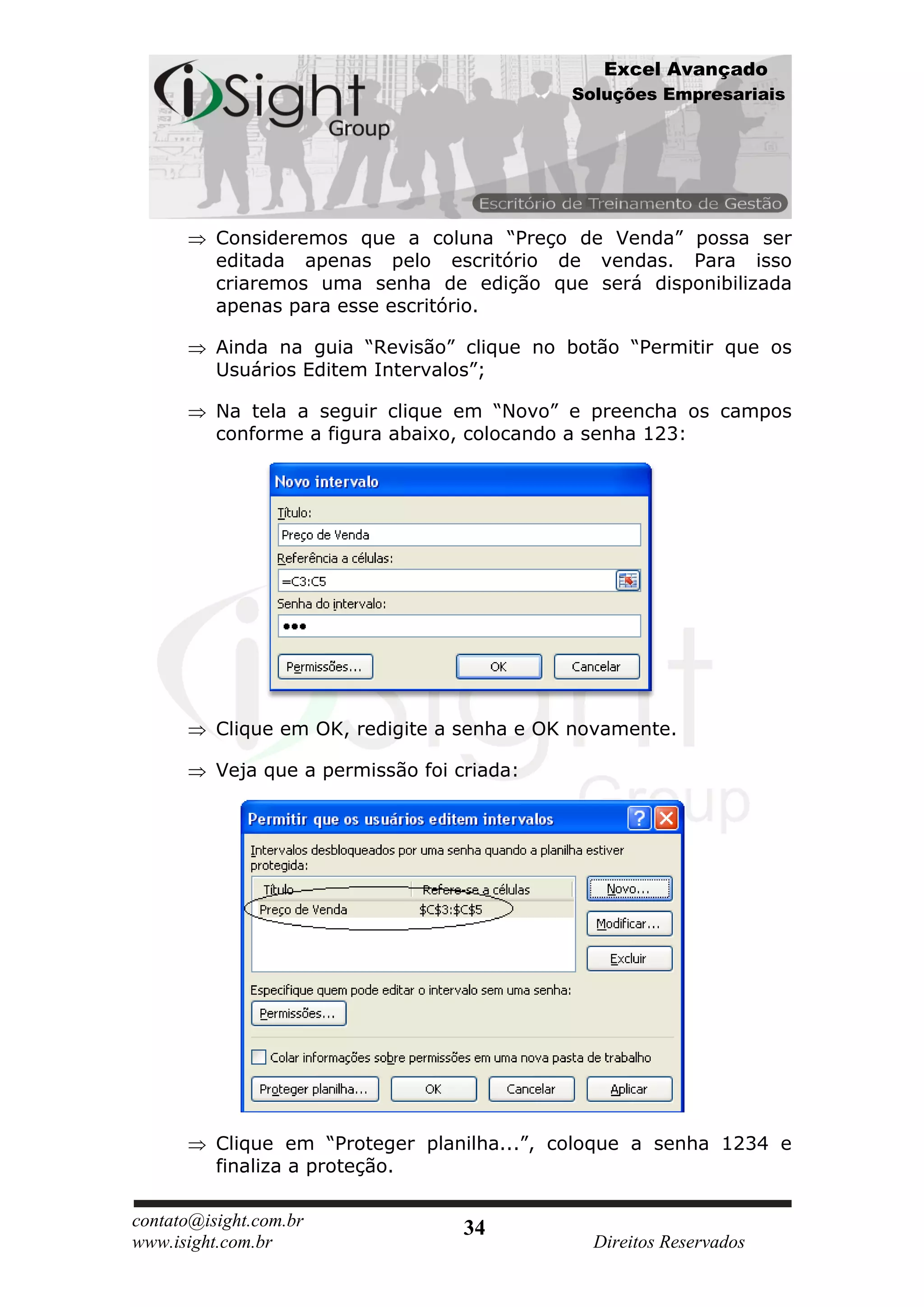 Excel Avançado
                                             Soluções Empresariais




          Consideremos que a coluna “Preço de Venda” possa ser
          editada apenas pelo escritório de vendas. Para isso
          criaremos uma senha de edição que será disponibilizada
          apenas para esse escritório.

          Ainda na guia “Revisão” clique no botão “Permitir que os
          Usuários Editem Intervalos”;

          Na tela a seguir clique em “Novo” e preencha os campos
          conforme a figura abaixo, colocando a senha 123:




          Clique em OK, redigite a senha e OK novamente.

          Veja que a permissão foi criada:




          Clique em “Proteger planilha...”, coloque a senha 1234 e
          finaliza a proteção.

contato@isight.com.br               34
www.isight.com.br                              Direitos Reservados
 
