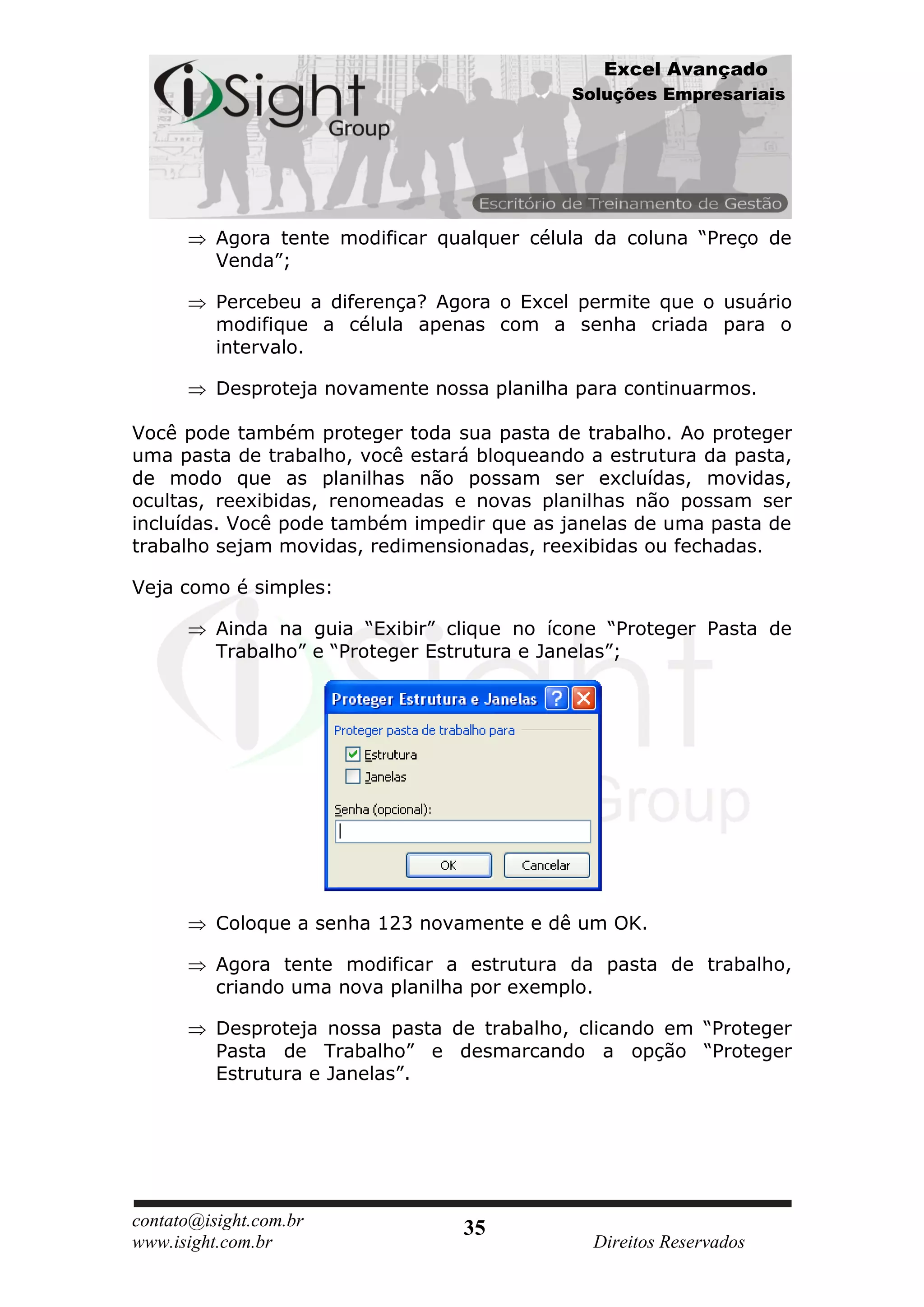 Excel Avançado
                                             Soluções Empresariais




          Agora tente modificar qualquer célula da coluna “Preço de
          Venda”;

          Percebeu a diferença? Agora o Excel permite que o usuário
          modifique a célula apenas com a senha criada para o
          intervalo.

          Desproteja novamente nossa planilha para continuarmos.

Você pode também proteger toda sua pasta de trabalho. Ao proteger
uma pasta de trabalho, você estará bloqueando a estrutura da pasta,
de modo que as planilhas não possam ser excluídas, movidas,
ocultas, reexibidas, renomeadas e novas planilhas não possam ser
incluídas. Você pode também impedir que as janelas de uma pasta de
trabalho sejam movidas, redimensionadas, reexibidas ou fechadas.

Veja como é simples:

          Ainda na guia “Exibir” clique no ícone “Proteger Pasta de
          Trabalho” e “Proteger Estrutura e Janelas”;




          Coloque a senha 123 novamente e dê um OK.

          Agora tente modificar a estrutura da pasta de trabalho,
          criando uma nova planilha por exemplo.

          Desproteja nossa pasta de trabalho, clicando em “Proteger
          Pasta de Trabalho” e desmarcando a opção “Proteger
          Estrutura e Janelas”.




contato@isight.com.br             35
www.isight.com.br                              Direitos Reservados
 