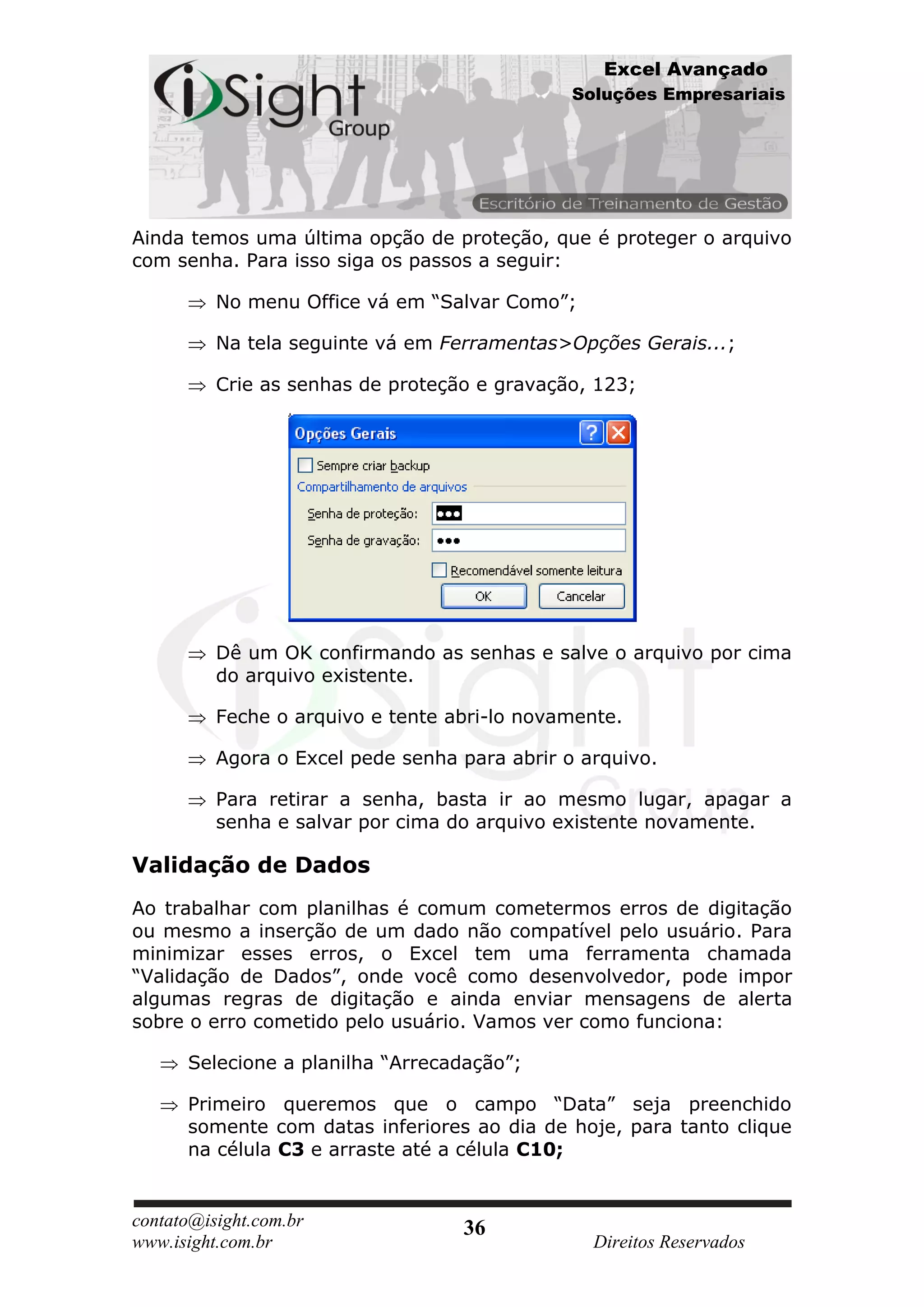 Excel Avançado
                                               Soluções Empresariais




Ainda temos uma última opção de proteção, que é proteger o arquivo
com senha. Para isso siga os passos a seguir:

          No menu Office vá em “Salvar Como”;

          Na tela seguinte vá em Ferramentas>Opções Gerais...;

          Crie as senhas de proteção e gravação, 123;




          Dê um OK confirmando as senhas e salve o arquivo por cima
          do arquivo existente.

          Feche o arquivo e tente abri-lo novamente.

          Agora o Excel pede senha para abrir o arquivo.

          Para retirar a senha, basta ir ao mesmo lugar, apagar a
          senha e salvar por cima do arquivo existente novamente.

Validação de Dados
Ao trabalhar com planilhas é comum cometermos erros de digitação
ou mesmo a inserção de um dado não compatível pelo usuário. Para
minimizar esses erros, o Excel tem uma ferramenta chamada
“Validação de Dados”, onde você como desenvolvedor, pode impor
algumas regras de digitação e ainda enviar mensagens de alerta
sobre o erro cometido pelo usuário. Vamos ver como funciona:

      Selecione a planilha “Arrecadação”;

      Primeiro queremos que o campo “Data” seja preenchido
      somente com datas inferiores ao dia de hoje, para tanto clique
      na célula C3 e arraste até a célula C10;


contato@isight.com.br              36
www.isight.com.br                                Direitos Reservados
 