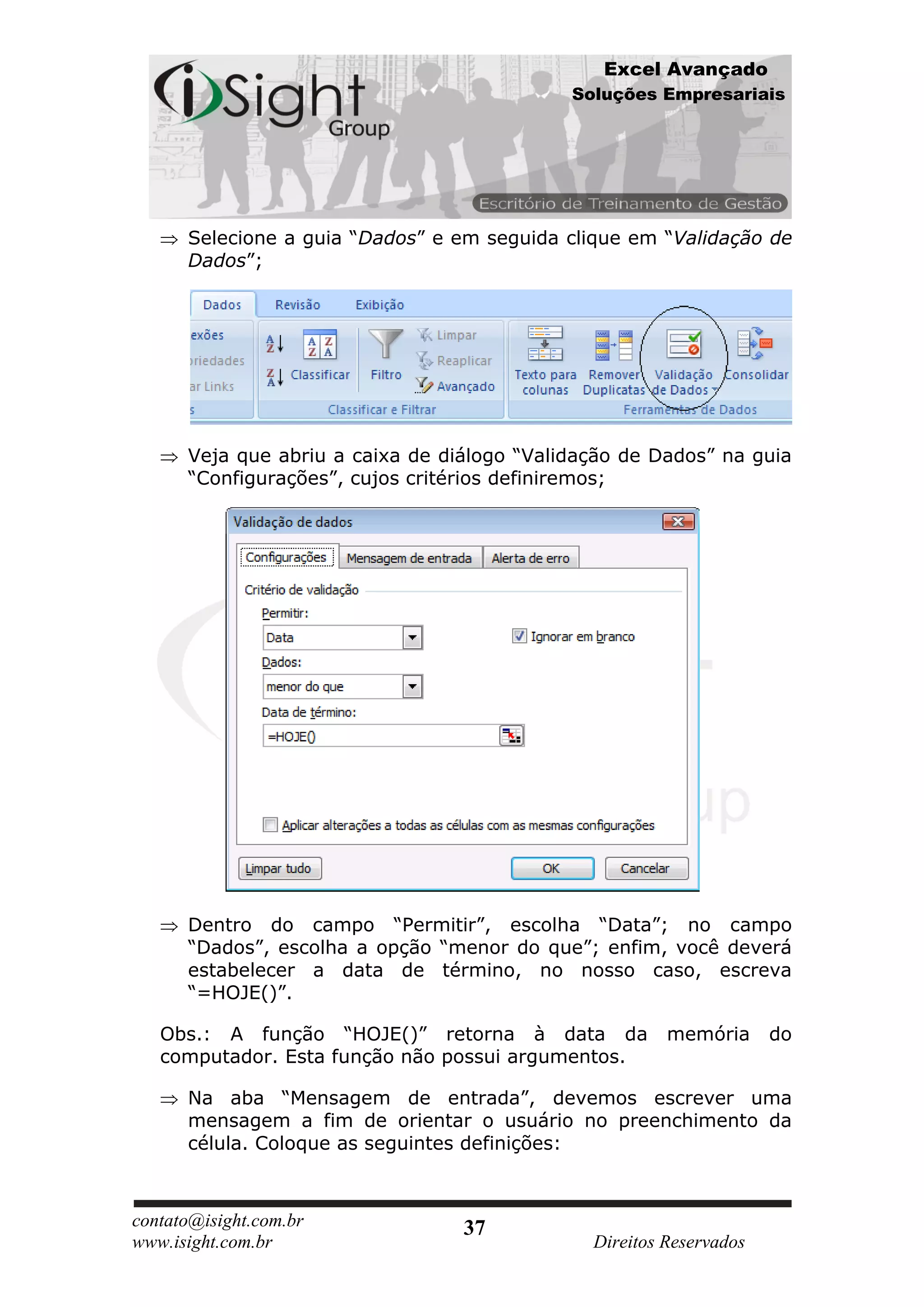Excel Avançado
                                             Soluções Empresariais




      Selecione a guia “Dados” e em seguida clique em “Validação de
      Dados”;




      Veja que abriu a caixa de diálogo “Validação de Dados” na guia
      “Configurações”, cujos critérios definiremos;




      Dentro do campo “Permitir”, escolha “Data”; no campo
      “Dados”, escolha a opção “menor do que”; enfim, você deverá
      estabelecer a data de término, no nosso caso, escreva
      “=HOJE()”.

   Obs.: A função “HOJE()” retorna à data da            memória      do
   computador. Esta função não possui argumentos.

      Na aba “Mensagem de entrada”, devemos escrever uma
      mensagem a fim de orientar o usuário no preenchimento da
      célula. Coloque as seguintes definições:



contato@isight.com.br             37
www.isight.com.br                              Direitos Reservados
 