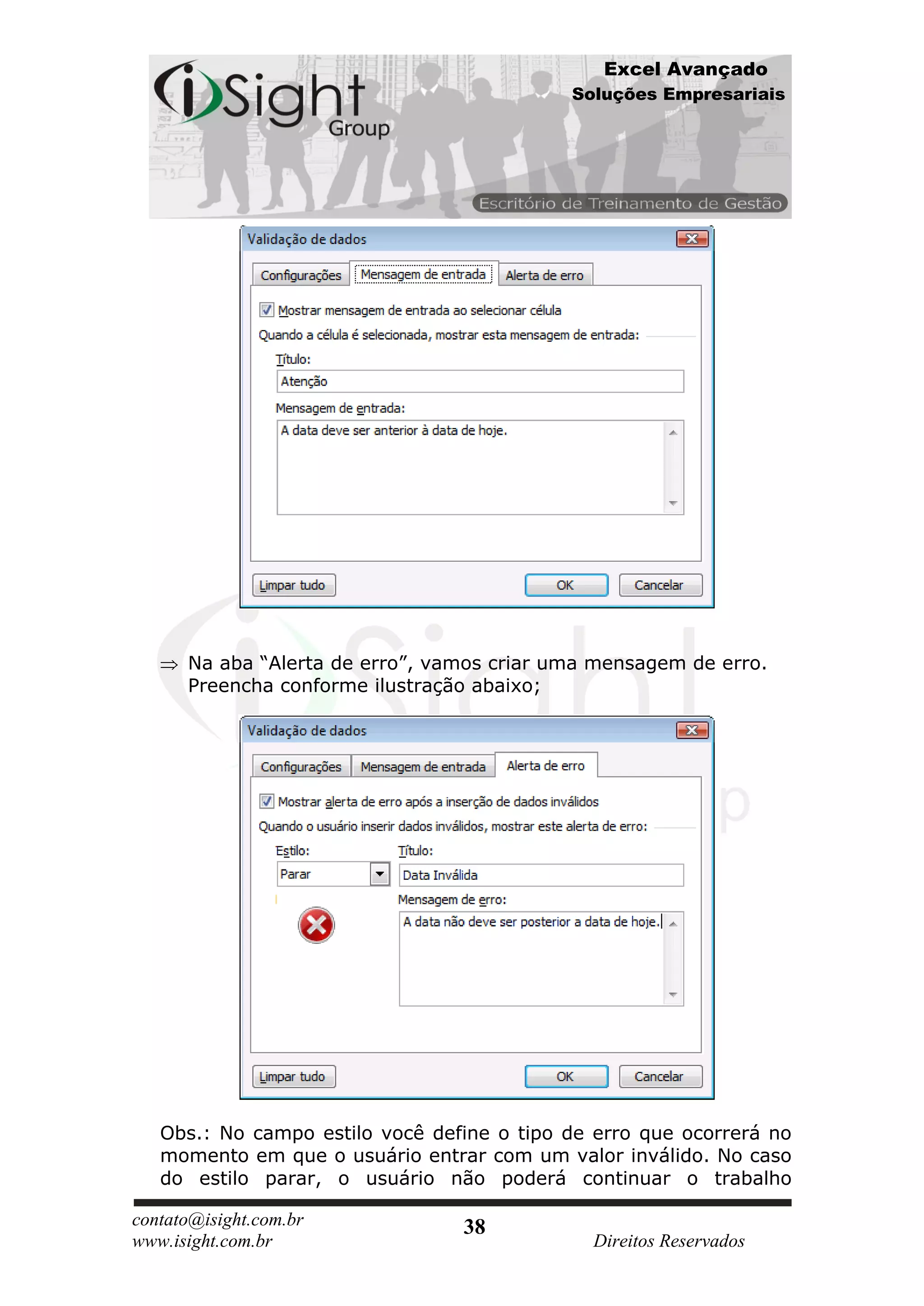 Excel Avançado
                                            Soluções Empresariais




      Na aba “Alerta de erro”, vamos criar uma mensagem de erro.
      Preencha conforme ilustração abaixo;




   Obs.: No campo estilo você define o tipo de erro que ocorrerá no
   momento em que o usuário entrar com um valor inválido. No caso
   do estilo parar, o usuário não poderá continuar o trabalho

contato@isight.com.br            38
www.isight.com.br                             Direitos Reservados
 