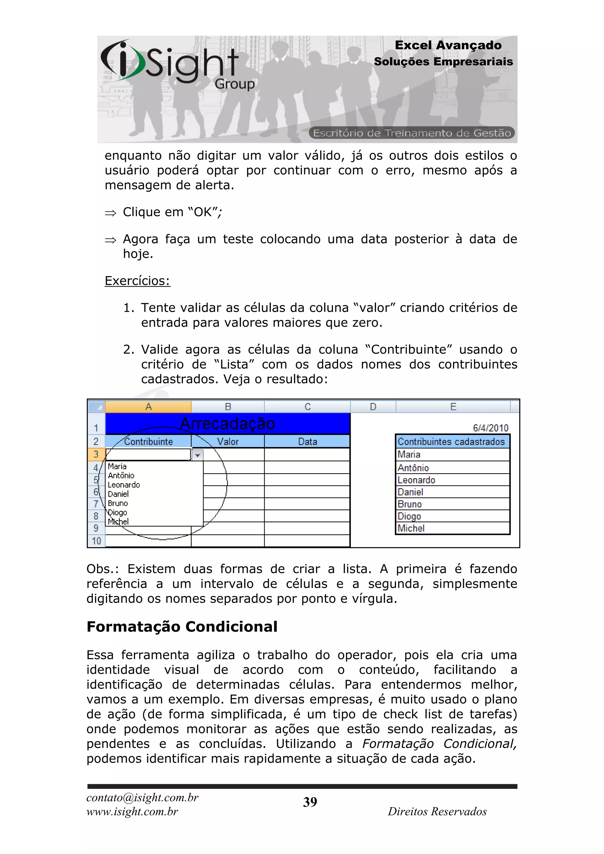 Excel Avançado
                                               Soluções Empresariais




   enquanto não digitar um valor válido, já os outros dois estilos o
   usuário poderá optar por continuar com o erro, mesmo após a
   mensagem de alerta.

      Clique em “OK”;

      Agora faça um teste colocando uma data posterior à data de
      hoje.

   Exercícios:

      1. Tente validar as células da coluna “valor” criando critérios de
         entrada para valores maiores que zero.

      2. Valide agora as células da coluna “Contribuinte” usando o
         critério de “Lista” com os dados nomes dos contribuintes
         cadastrados. Veja o resultado:




Obs.: Existem duas formas de criar a lista. A primeira é fazendo
referência a um intervalo de células e a segunda, simplesmente
digitando os nomes separados por ponto e vírgula.

Formatação Condicional
Essa ferramenta agiliza o trabalho do operador, pois ela cria uma
identidade visual de acordo com o conteúdo, facilitando a
identificação de determinadas células. Para entendermos melhor,
vamos a um exemplo. Em diversas empresas, é muito usado o plano
de ação (de forma simplificada, é um tipo de check list de tarefas)
onde podemos monitorar as ações que estão sendo realizadas, as
pendentes e as concluídas. Utilizando a Formatação Condicional,
podemos identificar mais rapidamente a situação de cada ação.


contato@isight.com.br               39
www.isight.com.br                                 Direitos Reservados
 