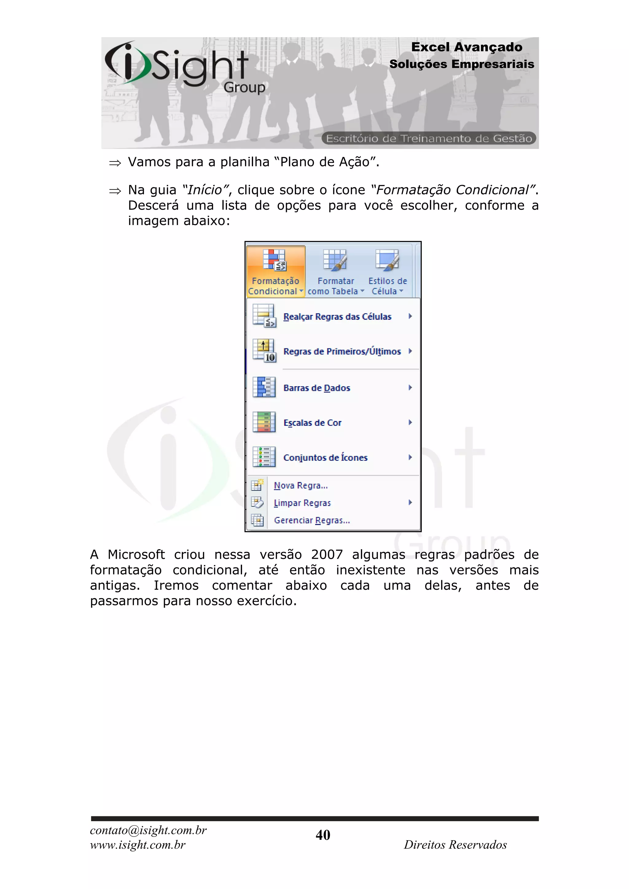 Excel Avançado
                                               Soluções Empresariais




      Vamos para a planilha “Plano de Ação”.

      Na guia “Início”, clique sobre o ícone “Formatação Condicional”.
      Descerá uma lista de opções para você escolher, conforme a
      imagem abaixo:




A Microsoft criou nessa versão 2007 algumas regras padrões de
formatação condicional, até então inexistente nas versões mais
antigas. Iremos comentar abaixo cada uma delas, antes de
passarmos para nosso exercício.




contato@isight.com.br              40
www.isight.com.br                                Direitos Reservados
 