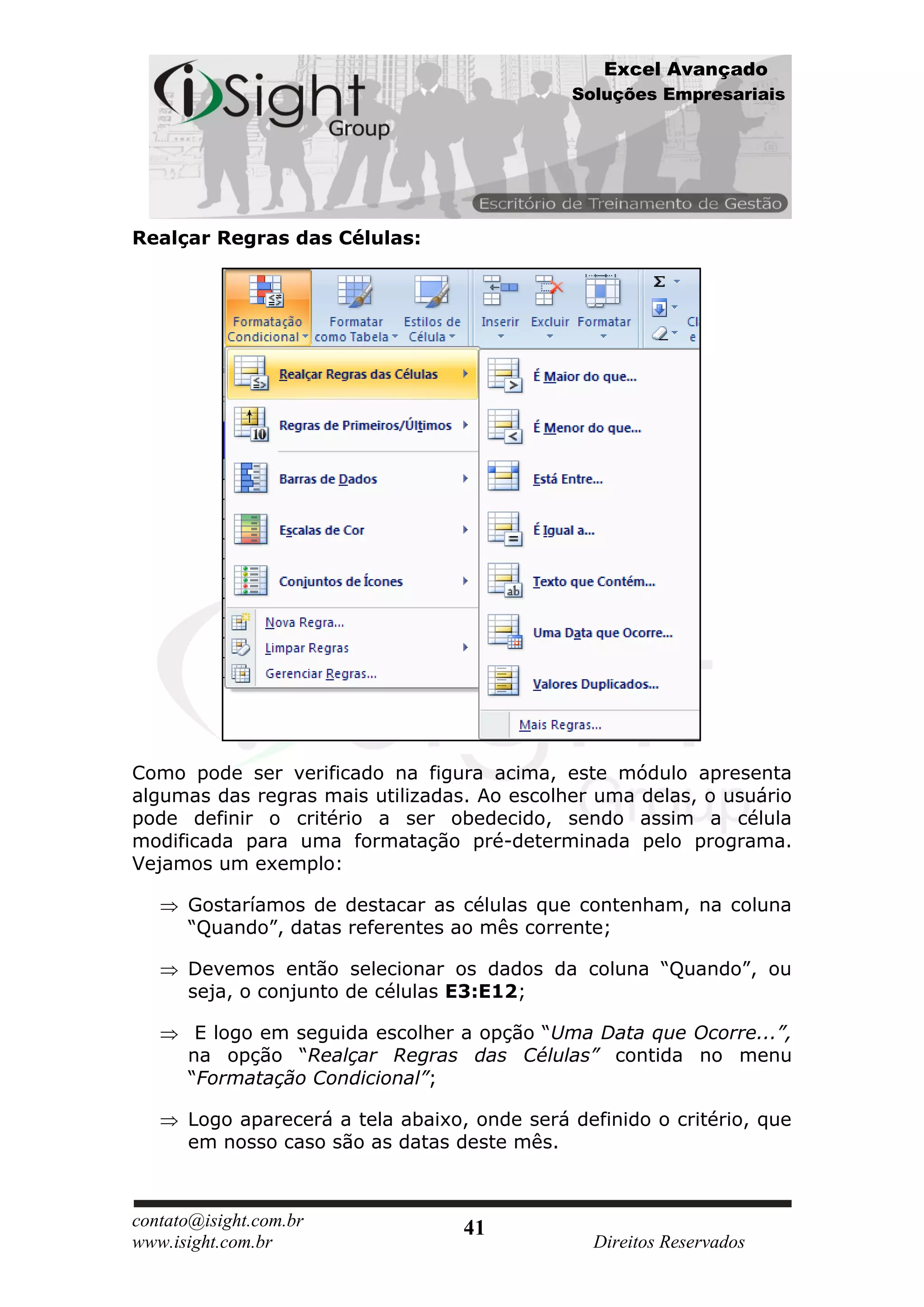 Excel Avançado
                                              Soluções Empresariais




Realçar Regras das Células:




Como pode ser verificado na figura acima, este módulo apresenta
algumas das regras mais utilizadas. Ao escolher uma delas, o usuário
pode definir o critério a ser obedecido, sendo assim a célula
modificada para uma formatação pré-determinada pelo programa.
Vejamos um exemplo:

      Gostaríamos de destacar as células que contenham, na coluna
      “Quando”, datas referentes ao mês corrente;

      Devemos então selecionar os dados da coluna “Quando”, ou
      seja, o conjunto de células E3:E12;

       E logo em seguida escolher a opção “Uma Data que Ocorre...”,
      na opção “Realçar Regras das Células” contida no menu
      “Formatação Condicional”;

      Logo aparecerá a tela abaixo, onde será definido o critério, que
      em nosso caso são as datas deste mês.



contato@isight.com.br              41
www.isight.com.br                                Direitos Reservados
 