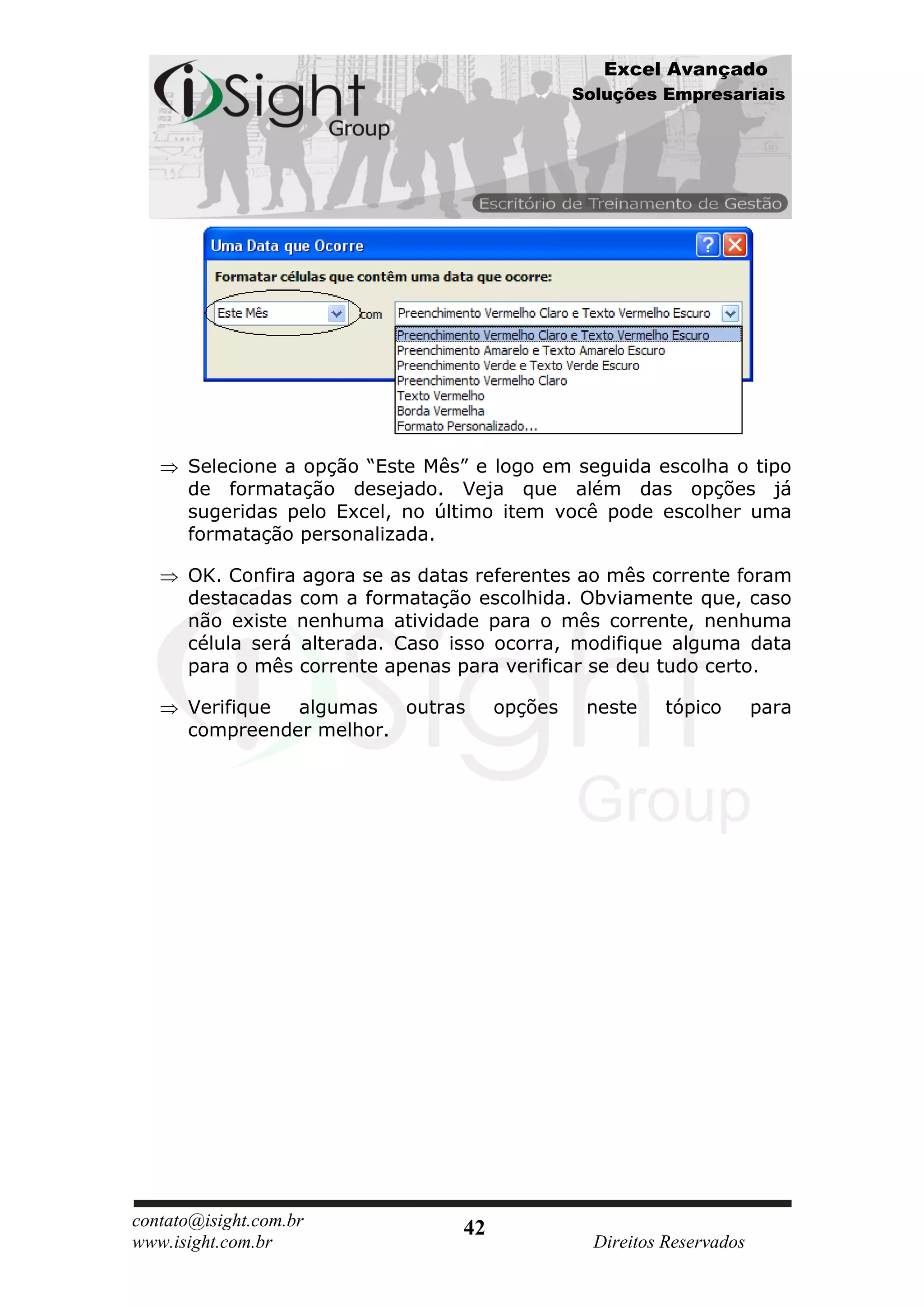 Excel Avançado
                                                Soluções Empresariais




      Selecione a opção “Este Mês” e logo em seguida escolha o tipo
      de formatação desejado. Veja que além das opções já
      sugeridas pelo Excel, no último item você pode escolher uma
      formatação personalizada.

      OK. Confira agora se as datas referentes ao mês corrente foram
      destacadas com a formatação escolhida. Obviamente que, caso
      não existe nenhuma atividade para o mês corrente, nenhuma
      célula será alterada. Caso isso ocorra, modifique alguma data
      para o mês corrente apenas para verificar se deu tudo certo.

      Verifique algumas   outras       opções    neste     tópico       para
      compreender melhor.




contato@isight.com.br             42
www.isight.com.br                                 Direitos Reservados
 