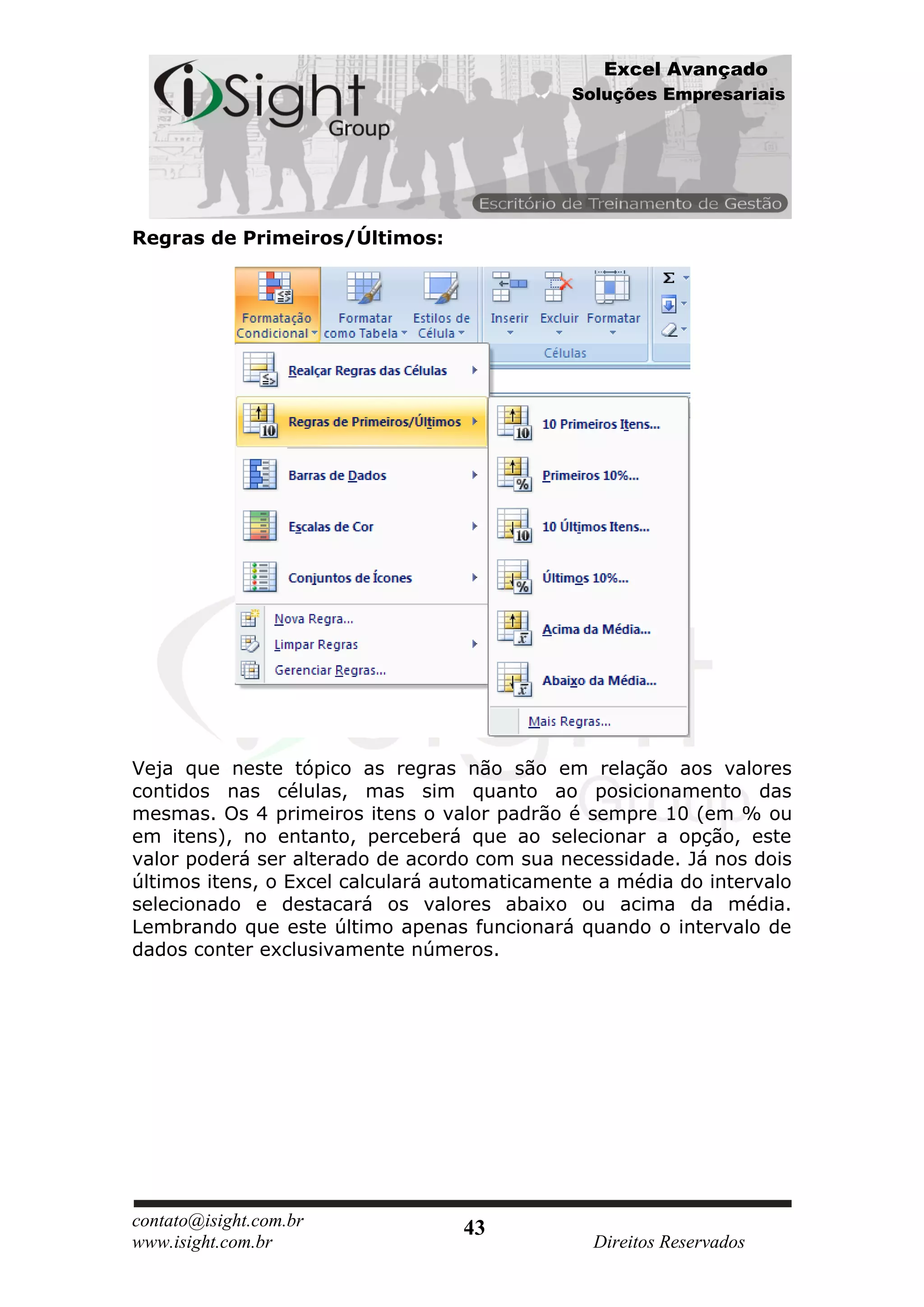 Excel Avançado
                                             Soluções Empresariais




Regras de Primeiros/Últimos:




Veja que neste tópico as regras não são em relação aos valores
contidos nas células, mas sim quanto ao posicionamento das
mesmas. Os 4 primeiros itens o valor padrão é sempre 10 (em % ou
em itens), no entanto, perceberá que ao selecionar a opção, este
valor poderá ser alterado de acordo com sua necessidade. Já nos dois
últimos itens, o Excel calculará automaticamente a média do intervalo
selecionado e destacará os valores abaixo ou acima da média.
Lembrando que este último apenas funcionará quando o intervalo de
dados conter exclusivamente números.




contato@isight.com.br             43
www.isight.com.br                               Direitos Reservados
 