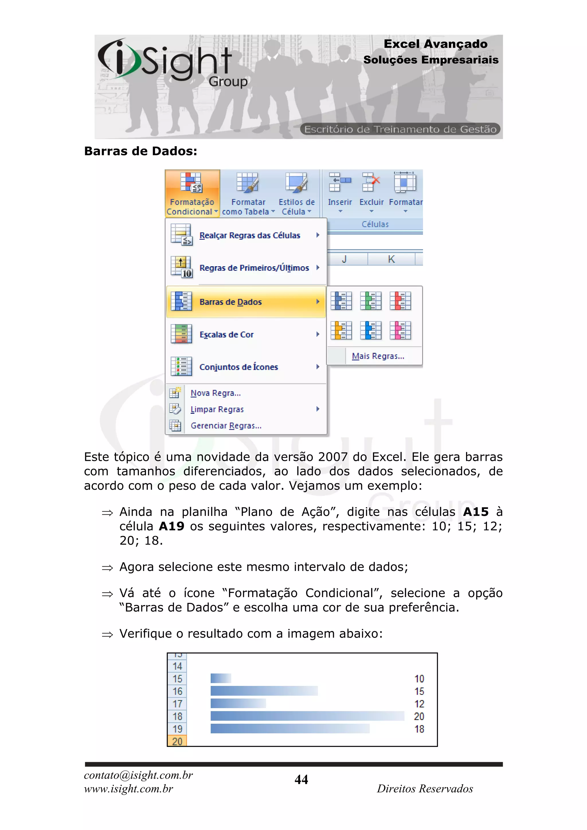 Excel Avançado
                                            Soluções Empresariais




Barras de Dados:




Este tópico é uma novidade da versão 2007 do Excel. Ele gera barras
com tamanhos diferenciados, ao lado dos dados selecionados, de
acordo com o peso de cada valor. Vejamos um exemplo:

      Ainda na planilha “Plano de Ação”, digite nas células A15 à
      célula A19 os seguintes valores, respectivamente: 10; 15; 12;
      20; 18.

      Agora selecione este mesmo intervalo de dados;

      Vá até o ícone “Formatação Condicional”, selecione a opção
      “Barras de Dados” e escolha uma cor de sua preferência.

      Verifique o resultado com a imagem abaixo:




contato@isight.com.br            44
www.isight.com.br                             Direitos Reservados
 