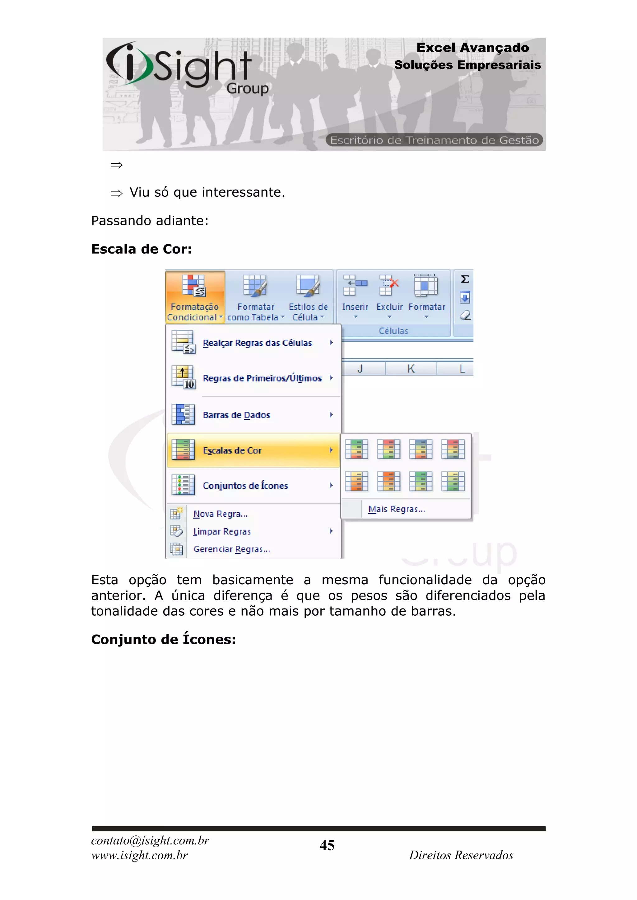 Excel Avançado
                                           Soluções Empresariais




      Viu só que interessante.

Passando adiante:

Escala de Cor:




Esta opção tem basicamente a mesma funcionalidade da opção
anterior. A única diferença é que os pesos são diferenciados pela
tonalidade das cores e não mais por tamanho de barras.

Conjunto de Ícones:




contato@isight.com.br            45
www.isight.com.br                            Direitos Reservados
 