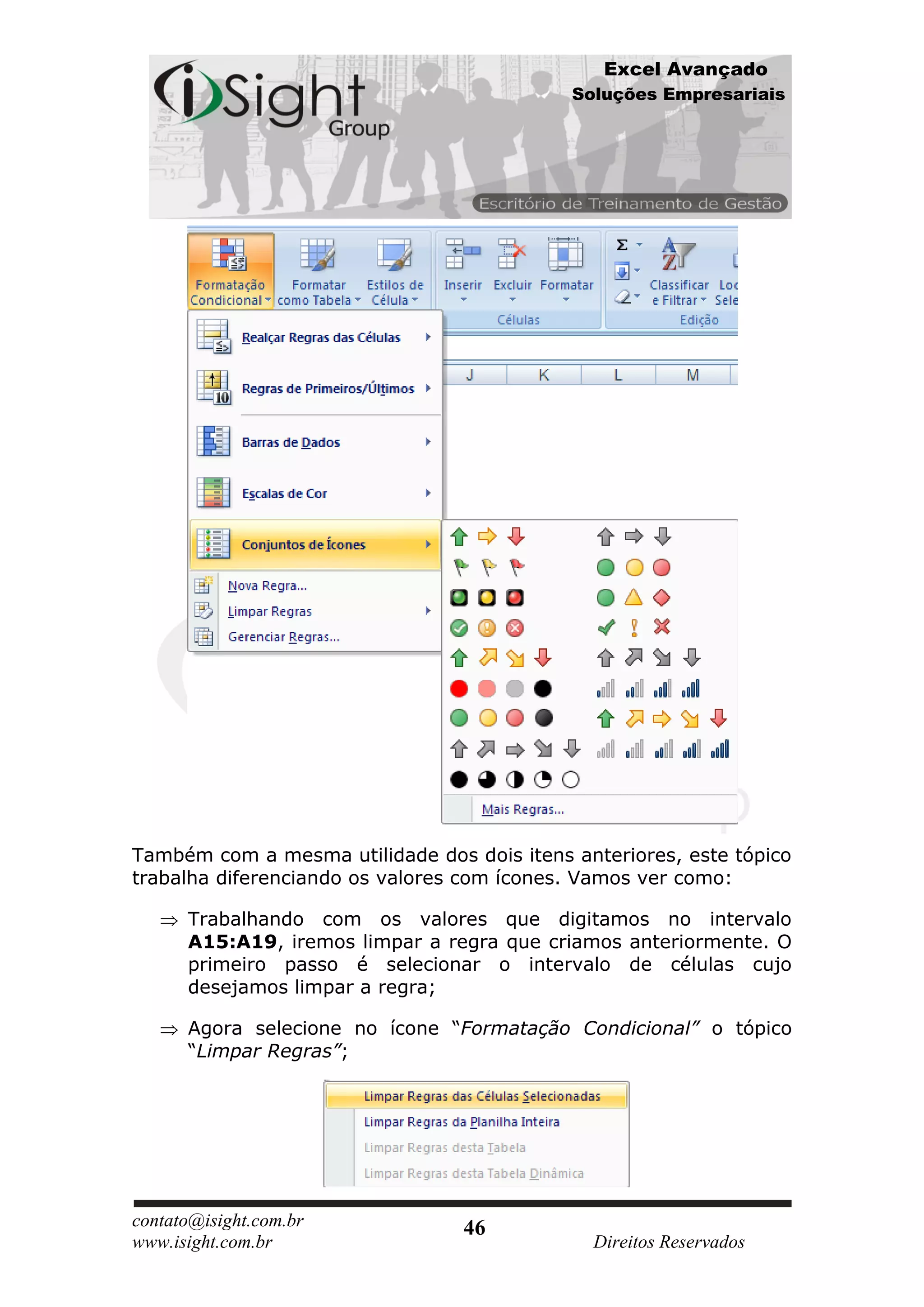 Excel Avançado
                                            Soluções Empresariais




Também com a mesma utilidade dos dois itens anteriores, este tópico
trabalha diferenciando os valores com ícones. Vamos ver como:

      Trabalhando com os valores que digitamos no intervalo
      A15:A19, iremos limpar a regra que criamos anteriormente. O
      primeiro passo é selecionar o intervalo de células cujo
      desejamos limpar a regra;

      Agora selecione no ícone “Formatação Condicional” o tópico
      “Limpar Regras”;




contato@isight.com.br            46
www.isight.com.br                             Direitos Reservados
 