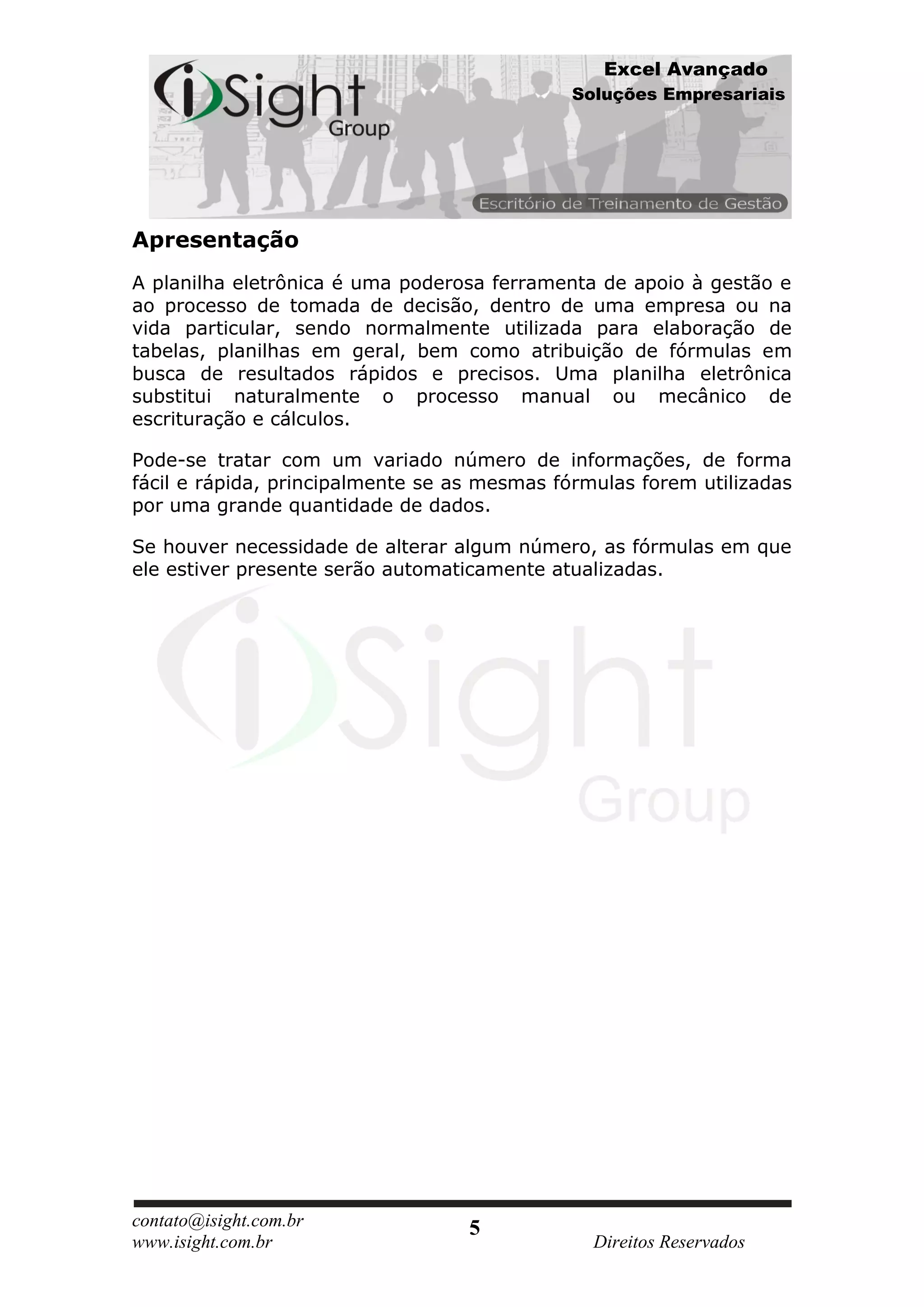 Excel Avançado
                                             Soluções Empresariais




Apresentação
A planilha eletrônica é uma poderosa ferramenta de apoio à gestão e
ao processo de tomada de decisão, dentro de uma empresa ou na
vida particular, sendo normalmente utilizada para elaboração de
tabelas, planilhas em geral, bem como atribuição de fórmulas em
busca de resultados rápidos e precisos. Uma planilha eletrônica
substitui naturalmente o processo manual ou mecânico de
escrituração e cálculos.

Pode-se tratar com um variado número de informações, de forma
fácil e rápida, principalmente se as mesmas fórmulas forem utilizadas
por uma grande quantidade de dados.

Se houver necessidade de alterar algum número, as fórmulas em que
ele estiver presente serão automaticamente atualizadas.




contato@isight.com.br              5
www.isight.com.br                               Direitos Reservados
 