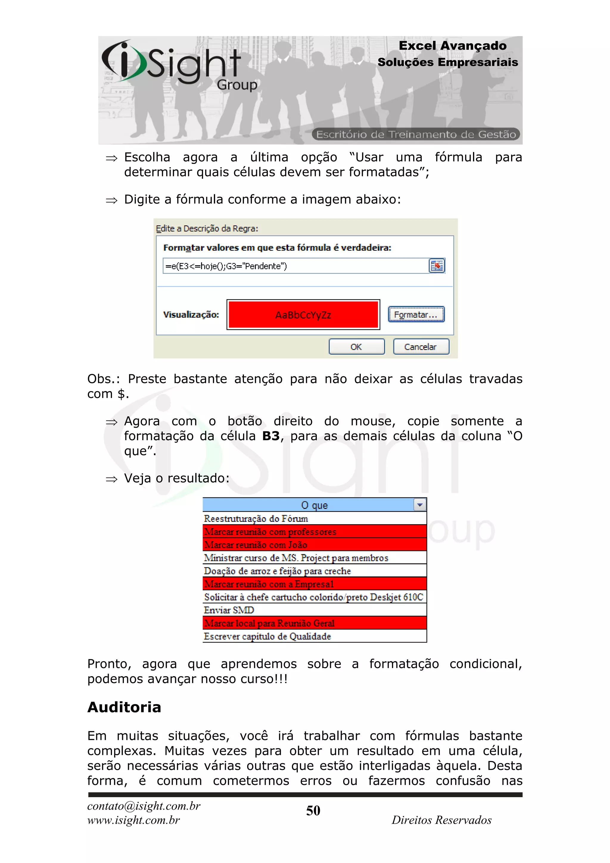 Excel Avançado
                                             Soluções Empresariais




      Escolha agora a última opção “Usar uma fórmula para
      determinar quais células devem ser formatadas”;

      Digite a fórmula conforme a imagem abaixo:




Obs.: Preste bastante atenção para não deixar as células travadas
com $.

      Agora com o botão direito do mouse, copie somente a
      formatação da célula B3, para as demais células da coluna “O
      que”.

      Veja o resultado:




Pronto, agora que aprendemos sobre a formatação condicional,
podemos avançar nosso curso!!!

Auditoria
Em muitas situações, você irá trabalhar com fórmulas bastante
complexas. Muitas vezes para obter um resultado em uma célula,
serão necessárias várias outras que estão interligadas àquela. Desta
forma, é comum cometermos erros ou fazermos confusão nas

contato@isight.com.br             50
www.isight.com.br                              Direitos Reservados
 