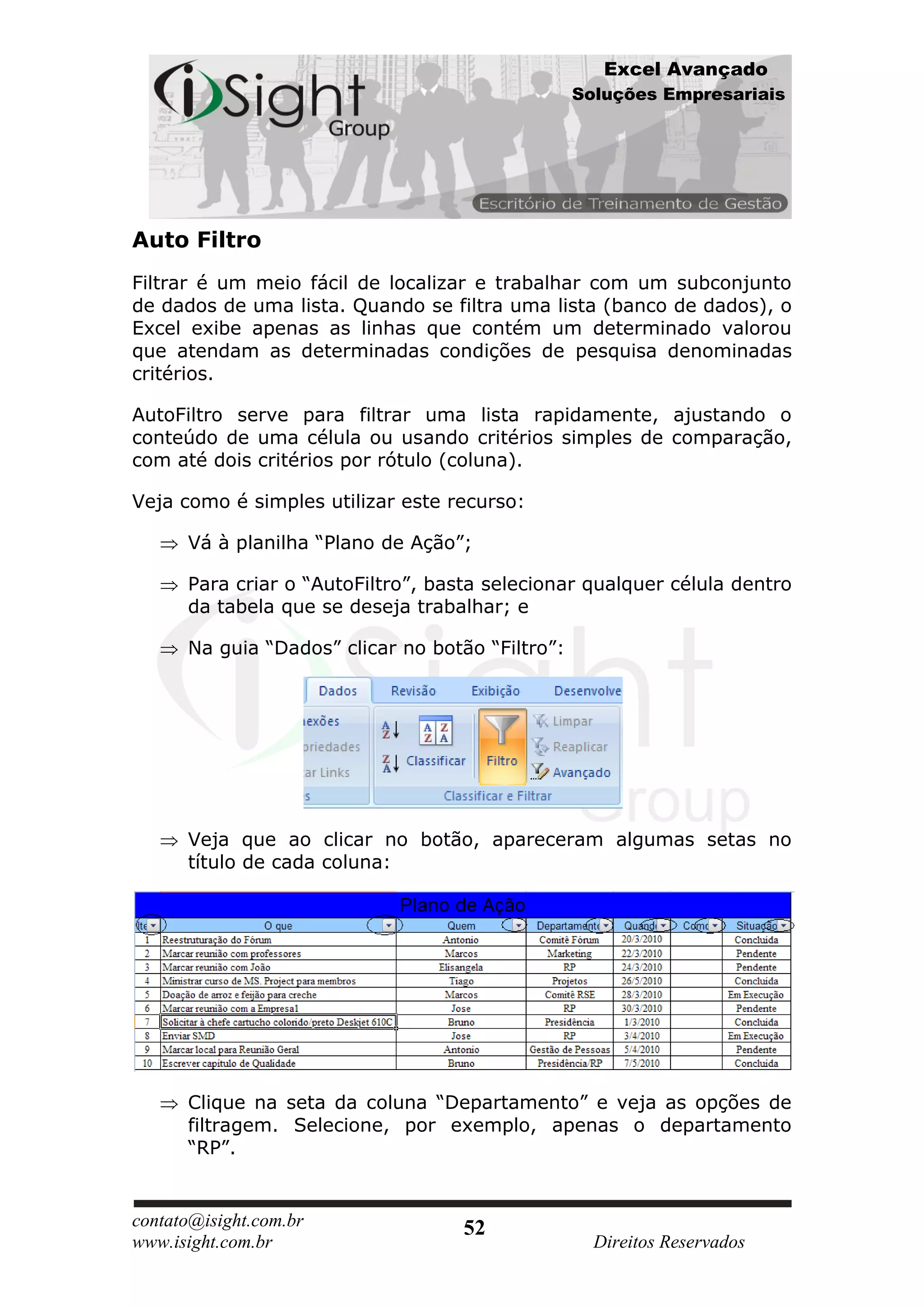 Excel Avançado
                                                  Soluções Empresariais




Auto Filtro
Filtrar é um meio fácil de localizar e trabalhar com um subconjunto
de dados de uma lista. Quando se filtra uma lista (banco de dados), o
Excel exibe apenas as linhas que contém um determinado valorou
que atendam as determinadas condições de pesquisa denominadas
critérios.

AutoFiltro serve para filtrar uma lista rapidamente, ajustando o
conteúdo de uma célula ou usando critérios simples de comparação,
com até dois critérios por rótulo (coluna).

Veja como é simples utilizar este recurso:

      Vá à planilha “Plano de Ação”;

      Para criar o “AutoFiltro”, basta selecionar qualquer célula dentro
      da tabela que se deseja trabalhar; e

      Na guia “Dados” clicar no botão “Filtro”:




      Veja que ao clicar no botão, apareceram algumas setas no
      título de cada coluna:




      Clique na seta da coluna “Departamento” e veja as opções de
      filtragem. Selecione, por exemplo, apenas o departamento
      “RP”.


contato@isight.com.br               52
www.isight.com.br                                   Direitos Reservados
 