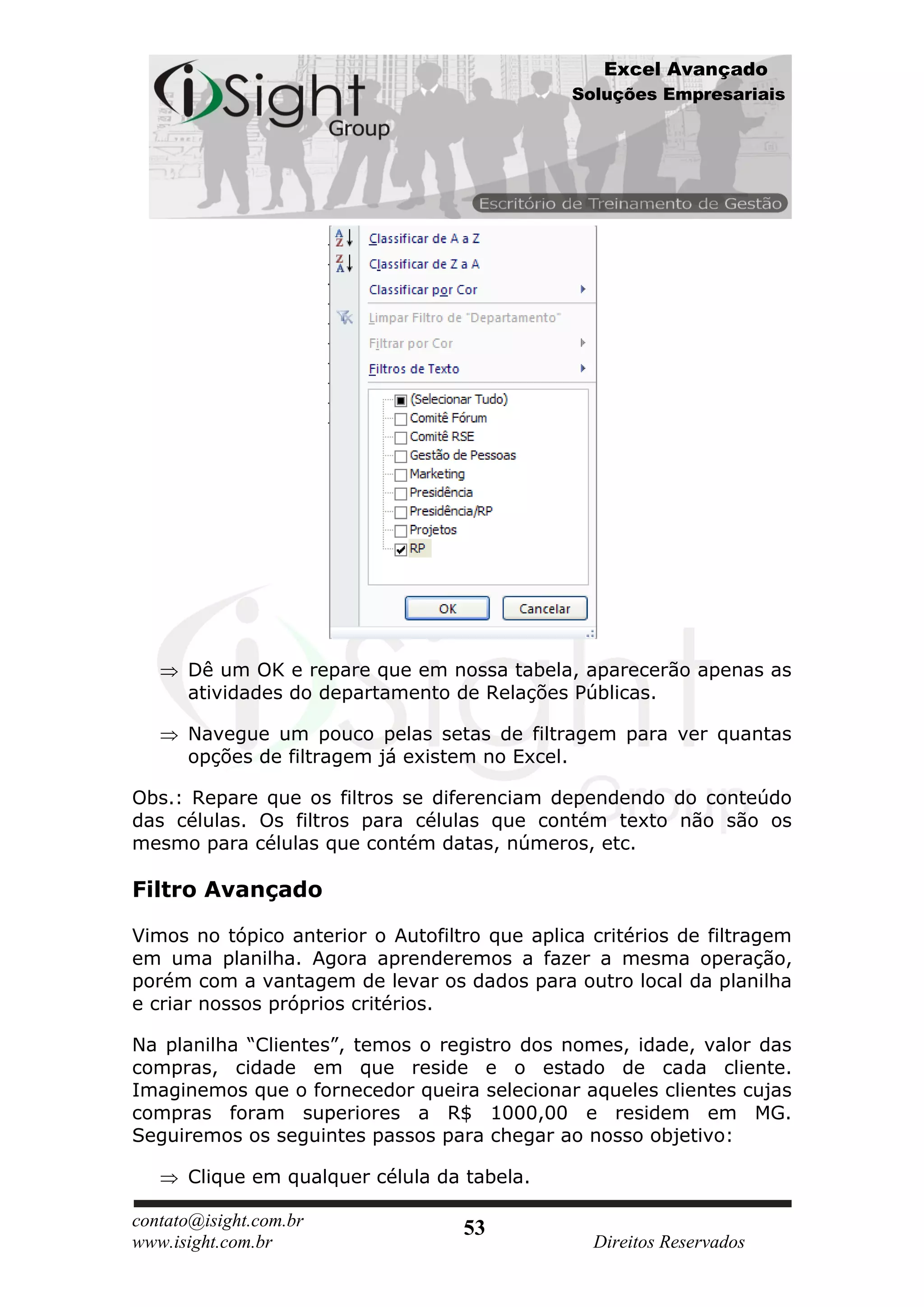 Excel Avançado
                                               Soluções Empresariais




      Dê um OK e repare que em nossa tabela, aparecerão apenas as
      atividades do departamento de Relações Públicas.

      Navegue um pouco pelas setas de filtragem para ver quantas
      opções de filtragem já existem no Excel.

Obs.: Repare que os filtros se diferenciam dependendo do conteúdo
das células. Os filtros para células que contém texto não são os
mesmo para células que contém datas, números, etc.

Filtro Avançado

Vimos no tópico anterior o Autofiltro que aplica critérios de filtragem
em uma planilha. Agora aprenderemos a fazer a mesma operação,
porém com a vantagem de levar os dados para outro local da planilha
e criar nossos próprios critérios.

Na planilha “Clientes”, temos o registro dos nomes, idade, valor das
compras, cidade em que reside e o estado de cada cliente.
Imaginemos que o fornecedor queira selecionar aqueles clientes cujas
compras foram superiores a R$ 1000,00 e residem em MG.
Seguiremos os seguintes passos para chegar ao nosso objetivo:

      Clique em qualquer célula da tabela.

contato@isight.com.br              53
www.isight.com.br                                Direitos Reservados
 
