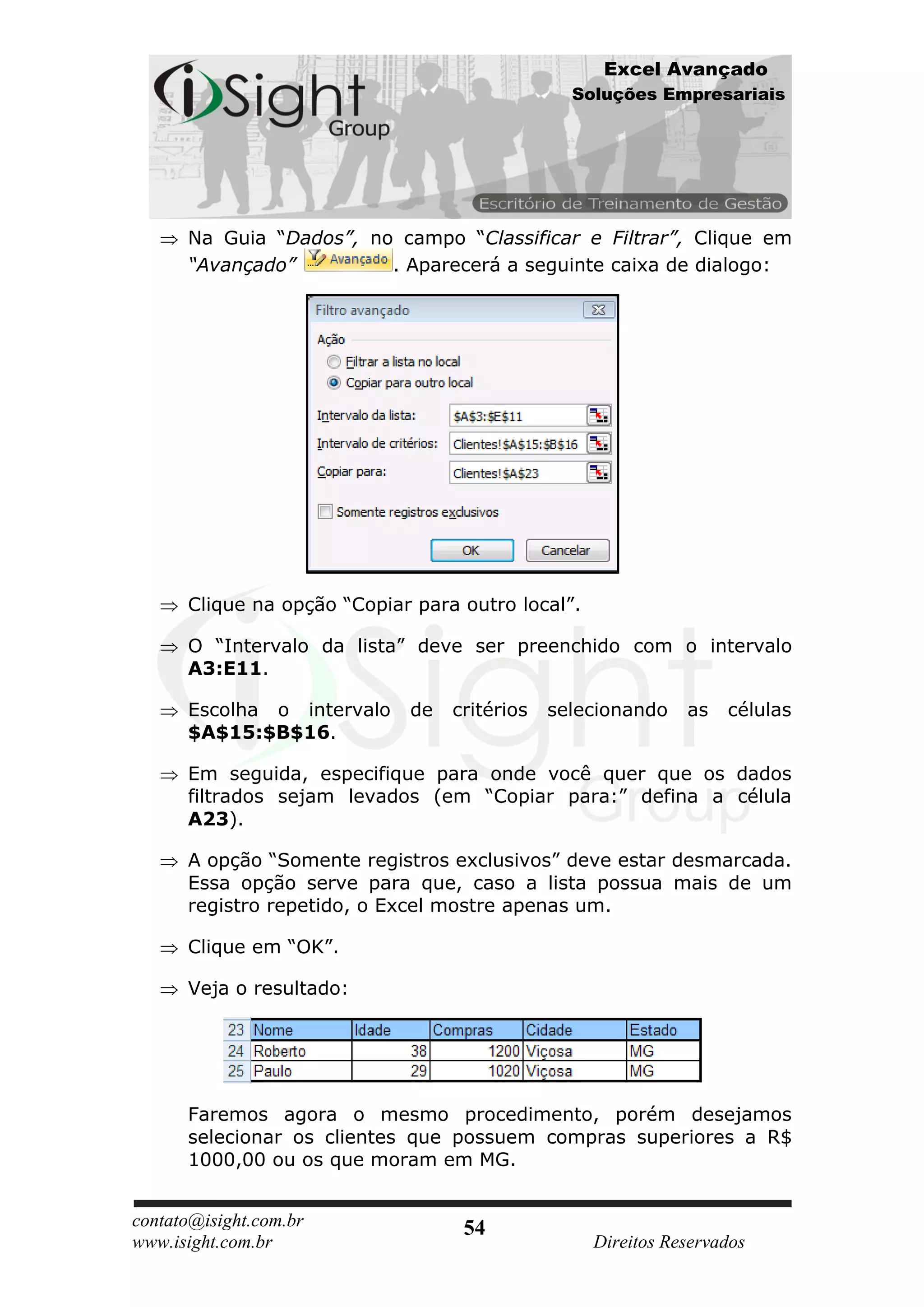 Excel Avançado
                                                Soluções Empresariais




      Na Guia “Dados”, no campo “Classificar e Filtrar”, Clique em
      “Avançado”         . Aparecerá a seguinte caixa de dialogo:




      Clique na opção “Copiar para outro local”.

      O “Intervalo da lista” deve ser preenchido com o intervalo
      A3:E11.

      Escolha o intervalo    de   critérios   selecionando    as   células
      $A$15:$B$16.

      Em seguida, especifique para onde você quer que os dados
      filtrados sejam levados (em “Copiar para:” defina a célula
      A23).

      A opção “Somente registros exclusivos” deve estar desmarcada.
      Essa opção serve para que, caso a lista possua mais de um
      registro repetido, o Excel mostre apenas um.

      Clique em “OK”.

      Veja o resultado:




      Faremos agora o mesmo procedimento, porém desejamos
      selecionar os clientes que possuem compras superiores a R$
      1000,00 ou os que moram em MG.


contato@isight.com.br              54
www.isight.com.br                                  Direitos Reservados
 