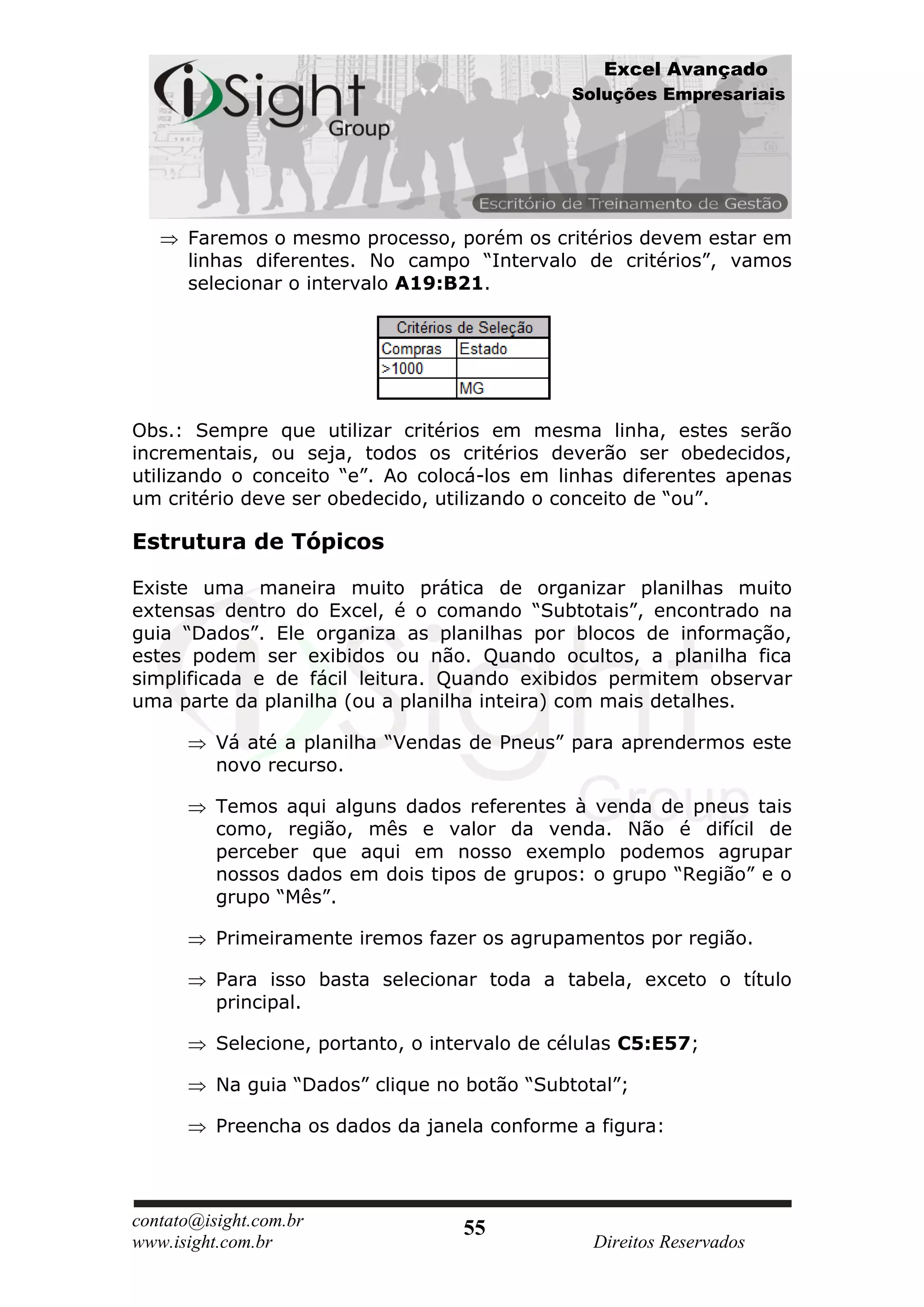 Excel Avançado
                                               Soluções Empresariais




      Faremos o mesmo processo, porém os critérios devem estar em
      linhas diferentes. No campo “Intervalo de critérios”, vamos
      selecionar o intervalo A19:B21.




Obs.: Sempre que utilizar critérios em mesma linha, estes serão
incrementais, ou seja, todos os critérios deverão ser obedecidos,
utilizando o conceito “e”. Ao colocá-los em linhas diferentes apenas
um critério deve ser obedecido, utilizando o conceito de “ou”.

Estrutura de Tópicos

Existe uma maneira muito prática de organizar planilhas muito
extensas dentro do Excel, é o comando “Subtotais”, encontrado na
guia “Dados”. Ele organiza as planilhas por blocos de informação,
estes podem ser exibidos ou não. Quando ocultos, a planilha fica
simplificada e de fácil leitura. Quando exibidos permitem observar
uma parte da planilha (ou a planilha inteira) com mais detalhes.

          Vá até a planilha “Vendas de Pneus” para aprendermos este
          novo recurso.

          Temos aqui alguns dados referentes à venda de pneus tais
          como, região, mês e valor da venda. Não é difícil de
          perceber que aqui em nosso exemplo podemos agrupar
          nossos dados em dois tipos de grupos: o grupo “Região” e o
          grupo “Mês”.

          Primeiramente iremos fazer os agrupamentos por região.

          Para isso basta selecionar toda a tabela, exceto o título
          principal.

          Selecione, portanto, o intervalo de células C5:E57;

          Na guia “Dados” clique no botão “Subtotal”;

          Preencha os dados da janela conforme a figura:




contato@isight.com.br               55
www.isight.com.br                                Direitos Reservados
 