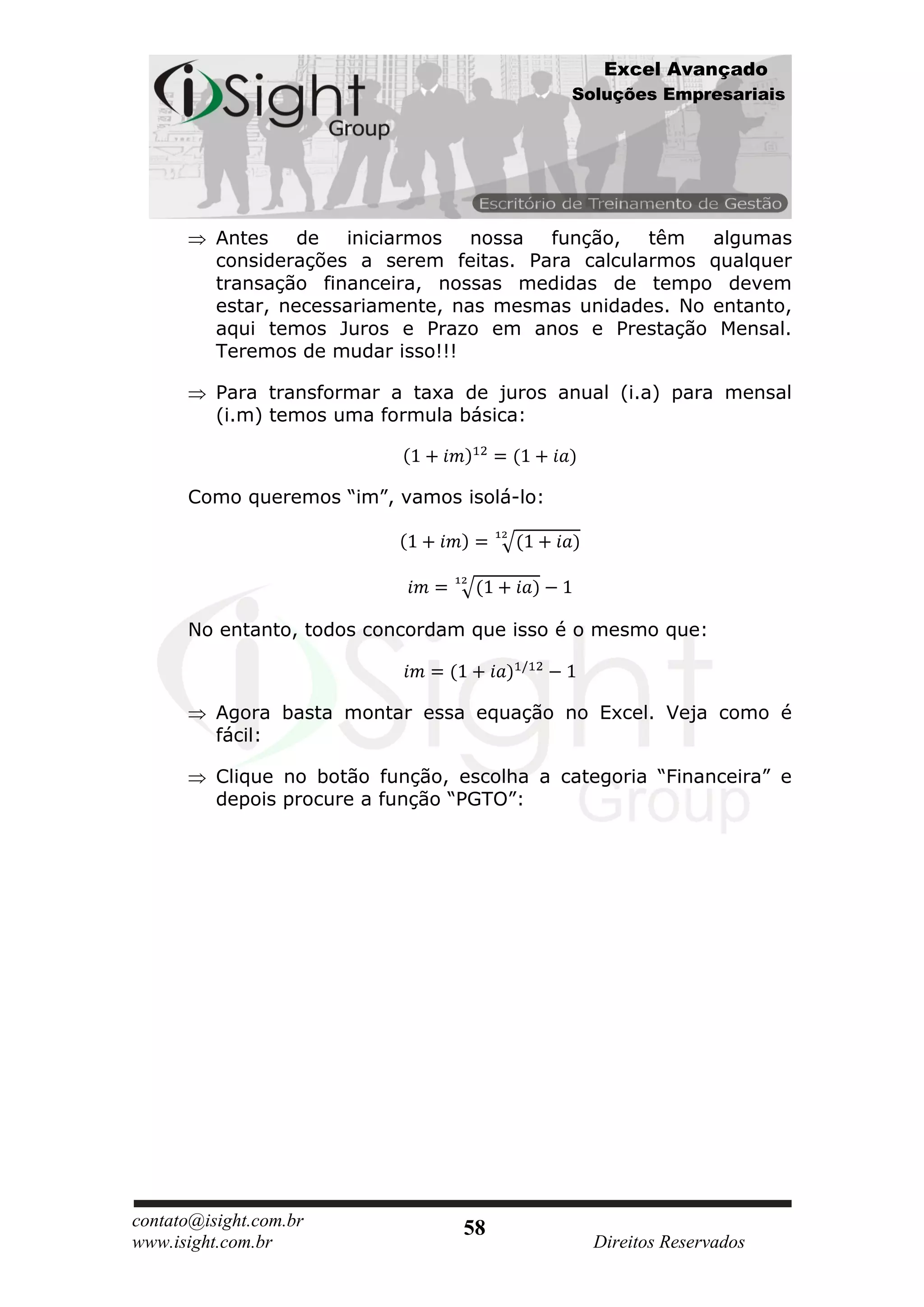 Excel Avançado
                                             Soluções Empresariais




          Antes de     iniciarmos   nossa função, têm     algumas
          considerações a serem feitas. Para calcularmos qualquer
          transação financeira, nossas medidas de tempo devem
          estar, necessariamente, nas mesmas unidades. No entanto,
          aqui temos Juros e Prazo em anos e Prestação Mensal.
          Teremos de mudar isso!!!

          Para transformar a taxa de juros anual (i.a) para mensal
          (i.m) temos uma formula básica:



      Como queremos “im”, vamos isolá-lo:




      No entanto, todos concordam que isso é o mesmo que:



          Agora basta montar essa equação no Excel. Veja como é
          fácil:

          Clique no botão função, escolha a categoria “Financeira” e
          depois procure a função “PGTO”:




contato@isight.com.br             58
www.isight.com.br                               Direitos Reservados
 