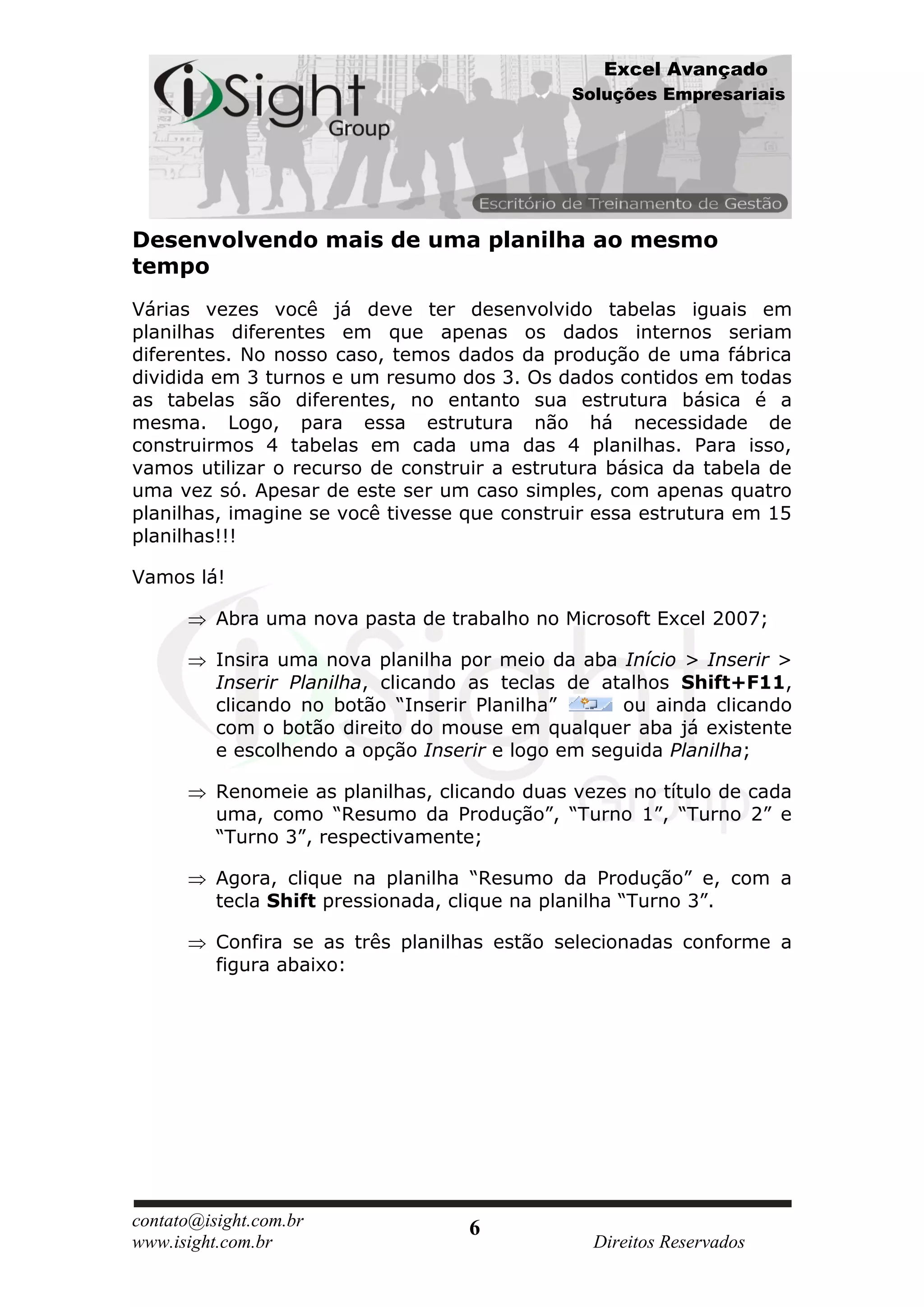 Excel Avançado
                                               Soluções Empresariais




Desenvolvendo mais de uma planilha ao mesmo
tempo
Várias vezes você já deve ter desenvolvido tabelas iguais em
planilhas diferentes em que apenas os dados internos seriam
diferentes. No nosso caso, temos dados da produção de uma fábrica
dividida em 3 turnos e um resumo dos 3. Os dados contidos em todas
as tabelas são diferentes, no entanto sua estrutura básica é a
mesma. Logo, para essa estrutura não há necessidade de
construirmos 4 tabelas em cada uma das 4 planilhas. Para isso,
vamos utilizar o recurso de construir a estrutura básica da tabela de
uma vez só. Apesar de este ser um caso simples, com apenas quatro
planilhas, imagine se você tivesse que construir essa estrutura em 15
planilhas!!!

Vamos lá!

          Abra uma nova pasta de trabalho no Microsoft Excel 2007;

          Insira uma nova planilha por meio da aba Início > Inserir >
          Inserir Planilha, clicando as teclas de atalhos Shift+F11,
          clicando no botão “Inserir Planilha”      ou ainda clicando
          com o botão direito do mouse em qualquer aba já existente
          e escolhendo a opção Inserir e logo em seguida Planilha;

          Renomeie as planilhas, clicando duas vezes no título de cada
          uma, como “Resumo da Produção”, “Turno 1”, “Turno 2” e
          “Turno 3”, respectivamente;

          Agora, clique na planilha “Resumo da Produção” e, com a
          tecla Shift pressionada, clique na planilha “Turno 3”.

          Confira se as três planilhas estão selecionadas conforme a
          figura abaixo:




contato@isight.com.br               6
www.isight.com.br                                Direitos Reservados
 