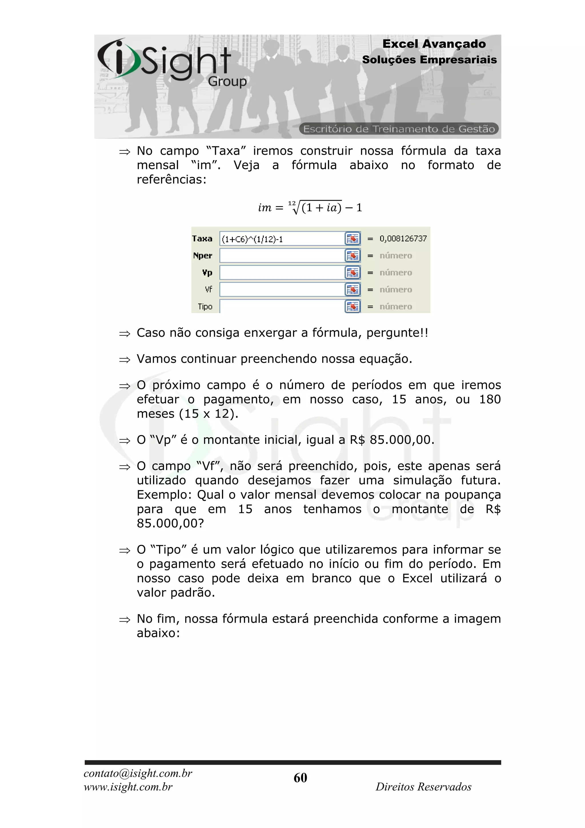 Excel Avançado
                                               Soluções Empresariais




          No campo “Taxa” iremos construir nossa fórmula da taxa
          mensal “im”. Veja a fórmula abaixo no formato de
          referências:




          Caso não consiga enxergar a fórmula, pergunte!!

          Vamos continuar preenchendo nossa equação.

          O próximo campo é o número de períodos em que iremos
          efetuar o pagamento, em nosso caso, 15 anos, ou 180
          meses (15 x 12).

          O “Vp” é o montante inicial, igual a R$ 85.000,00.

          O campo “Vf”, não será preenchido, pois, este apenas será
          utilizado quando desejamos fazer uma simulação futura.
          Exemplo: Qual o valor mensal devemos colocar na poupança
          para que em 15 anos tenhamos o montante de R$
          85.000,00?

          O “Tipo” é um valor lógico que utilizaremos para informar se
          o pagamento será efetuado no início ou fim do período. Em
          nosso caso pode deixa em branco que o Excel utilizará o
          valor padrão.

          No fim, nossa fórmula estará preenchida conforme a imagem
          abaixo:




contato@isight.com.br               60
www.isight.com.br                                 Direitos Reservados
 