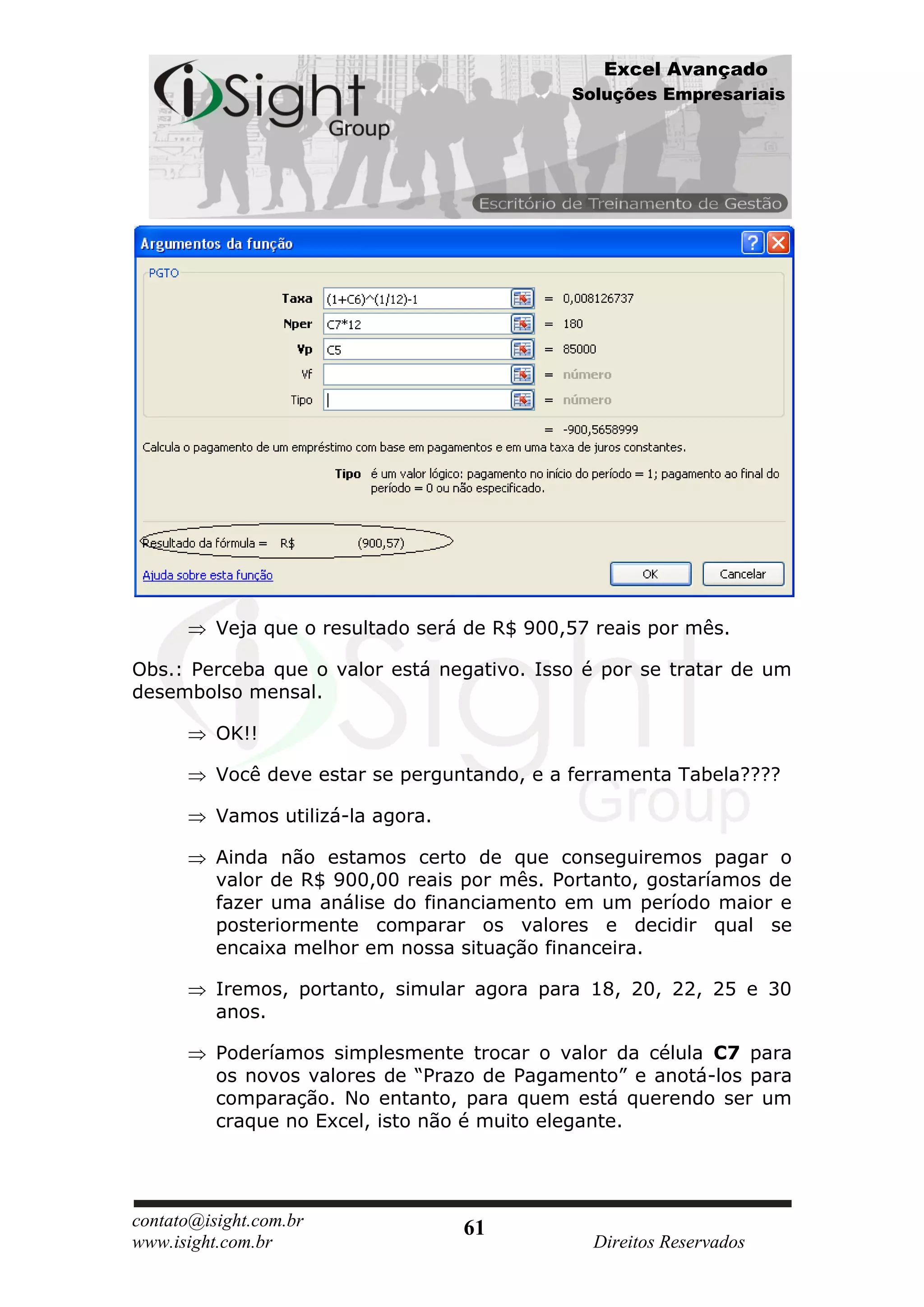 Excel Avançado
                                              Soluções Empresariais




          Veja que o resultado será de R$ 900,57 reais por mês.

Obs.: Perceba que o valor está negativo. Isso é por se tratar de um
desembolso mensal.

          OK!!

          Você deve estar se perguntando, e a ferramenta Tabela????

          Vamos utilizá-la agora.

          Ainda não estamos certo de que conseguiremos pagar o
          valor de R$ 900,00 reais por mês. Portanto, gostaríamos de
          fazer uma análise do financiamento em um período maior e
          posteriormente comparar os valores e decidir qual se
          encaixa melhor em nossa situação financeira.

          Iremos, portanto, simular agora para 18, 20, 22, 25 e 30
          anos.

          Poderíamos simplesmente trocar o valor da célula C7 para
          os novos valores de “Prazo de Pagamento” e anotá-los para
          comparação. No entanto, para quem está querendo ser um
          craque no Excel, isto não é muito elegante.




contato@isight.com.br               61
www.isight.com.br                               Direitos Reservados
 
