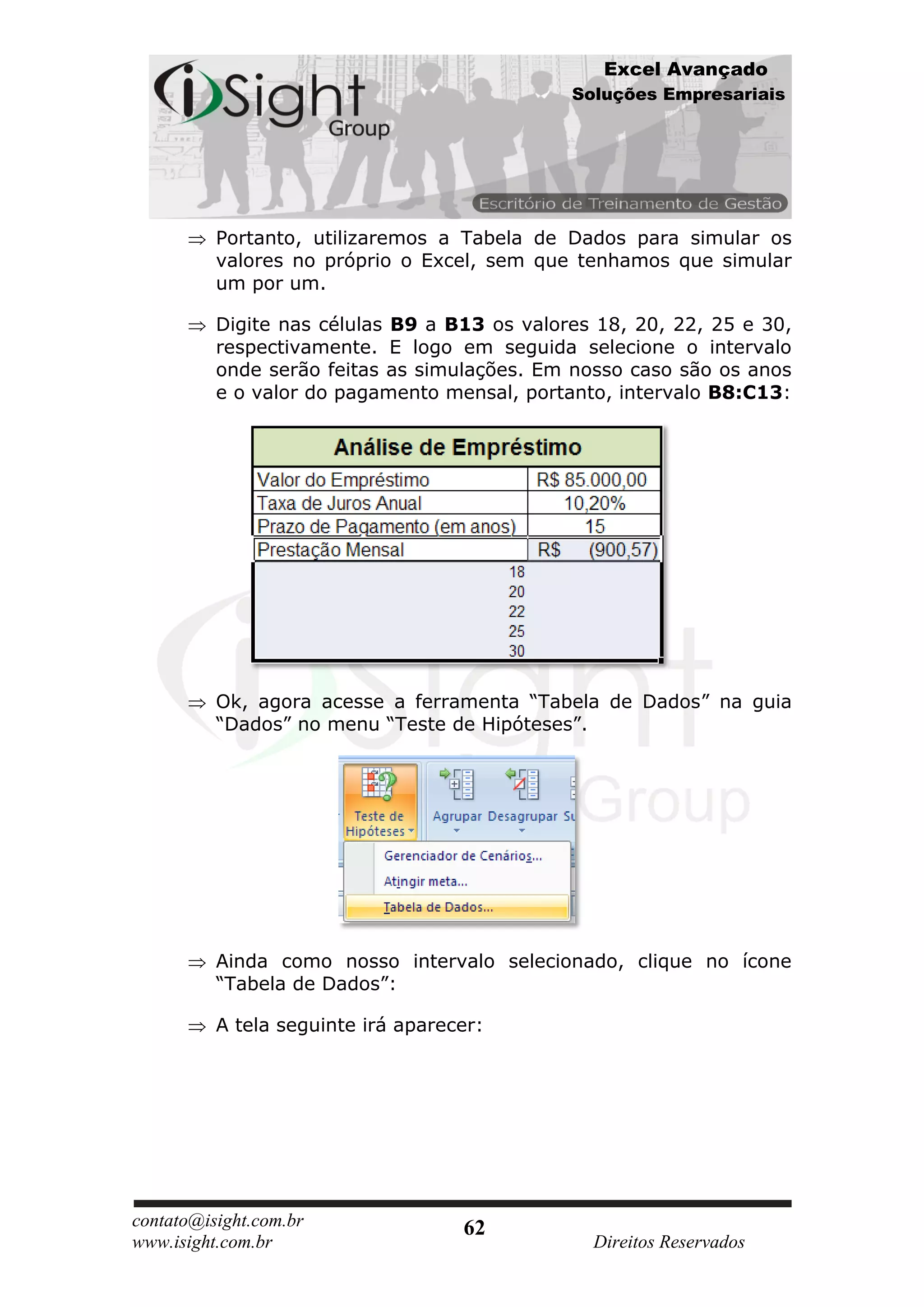 Excel Avançado
                                              Soluções Empresariais




          Portanto, utilizaremos a Tabela de Dados para simular os
          valores no próprio o Excel, sem que tenhamos que simular
          um por um.

          Digite nas células B9 a B13 os valores 18, 20, 22, 25 e 30,
          respectivamente. E logo em seguida selecione o intervalo
          onde serão feitas as simulações. Em nosso caso são os anos
          e o valor do pagamento mensal, portanto, intervalo B8:C13:




          Ok, agora acesse a ferramenta “Tabela de Dados” na guia
          “Dados” no menu “Teste de Hipóteses”.




          Ainda como nosso intervalo selecionado, clique no ícone
          “Tabela de Dados”:

          A tela seguinte irá aparecer:




contato@isight.com.br               62
www.isight.com.br                               Direitos Reservados
 