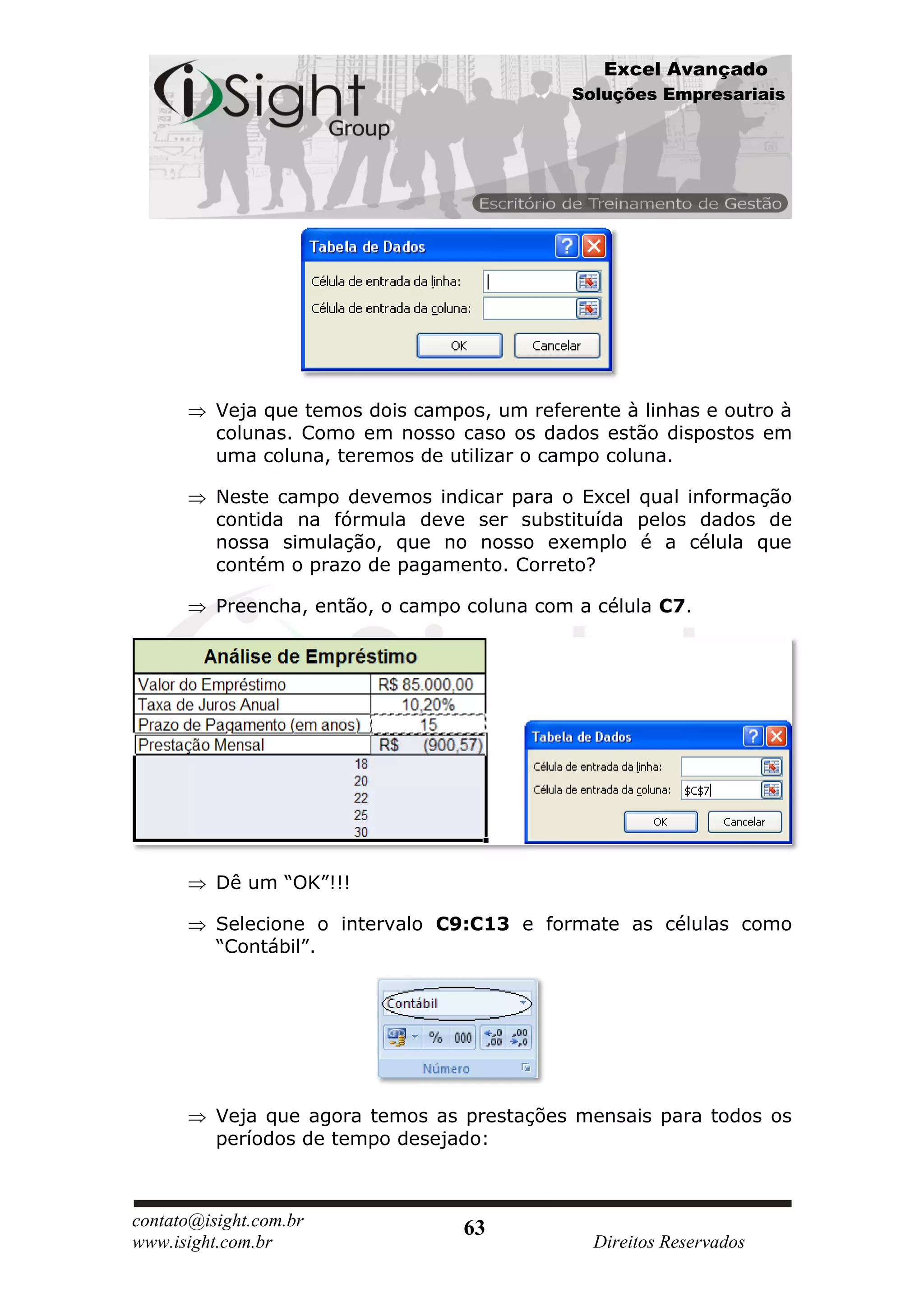Excel Avançado
                                              Soluções Empresariais




          Veja que temos dois campos, um referente à linhas e outro à
          colunas. Como em nosso caso os dados estão dispostos em
          uma coluna, teremos de utilizar o campo coluna.

          Neste campo devemos indicar para o Excel qual informação
          contida na fórmula deve ser substituída pelos dados de
          nossa simulação, que no nosso exemplo é a célula que
          contém o prazo de pagamento. Correto?

          Preencha, então, o campo coluna com a célula C7.




          Dê um “OK”!!!

          Selecione o intervalo C9:C13 e formate as células como
          “Contábil”.




          Veja que agora temos as prestações mensais para todos os
          períodos de tempo desejado:



contato@isight.com.br              63
www.isight.com.br                               Direitos Reservados
 