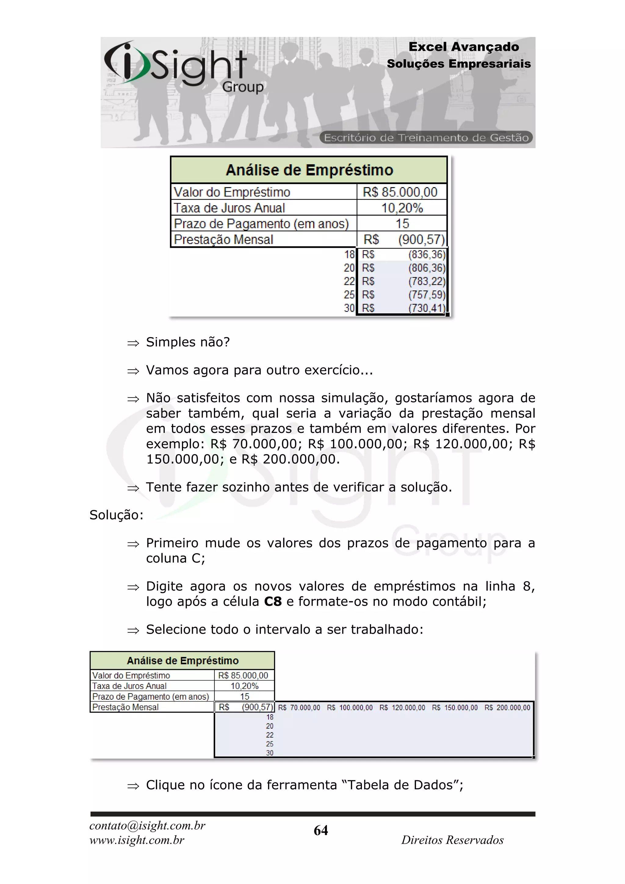 Excel Avançado
                                                 Soluções Empresariais




           Simples não?

           Vamos agora para outro exercício...

           Não satisfeitos com nossa simulação, gostaríamos agora de
           saber também, qual seria a variação da prestação mensal
           em todos esses prazos e também em valores diferentes. Por
           exemplo: R$ 70.000,00; R$ 100.000,00; R$ 120.000,00; R$
           150.000,00; e R$ 200.000,00.

           Tente fazer sozinho antes de verificar a solução.

Solução:

           Primeiro mude os valores dos prazos de pagamento para a
           coluna C;

           Digite agora os novos valores de empréstimos na linha 8,
           logo após a célula C8 e formate-os no modo contábil;

           Selecione todo o intervalo a ser trabalhado:




           Clique no ícone da ferramenta “Tabela de Dados”;


contato@isight.com.br                64
www.isight.com.br                                  Direitos Reservados
 