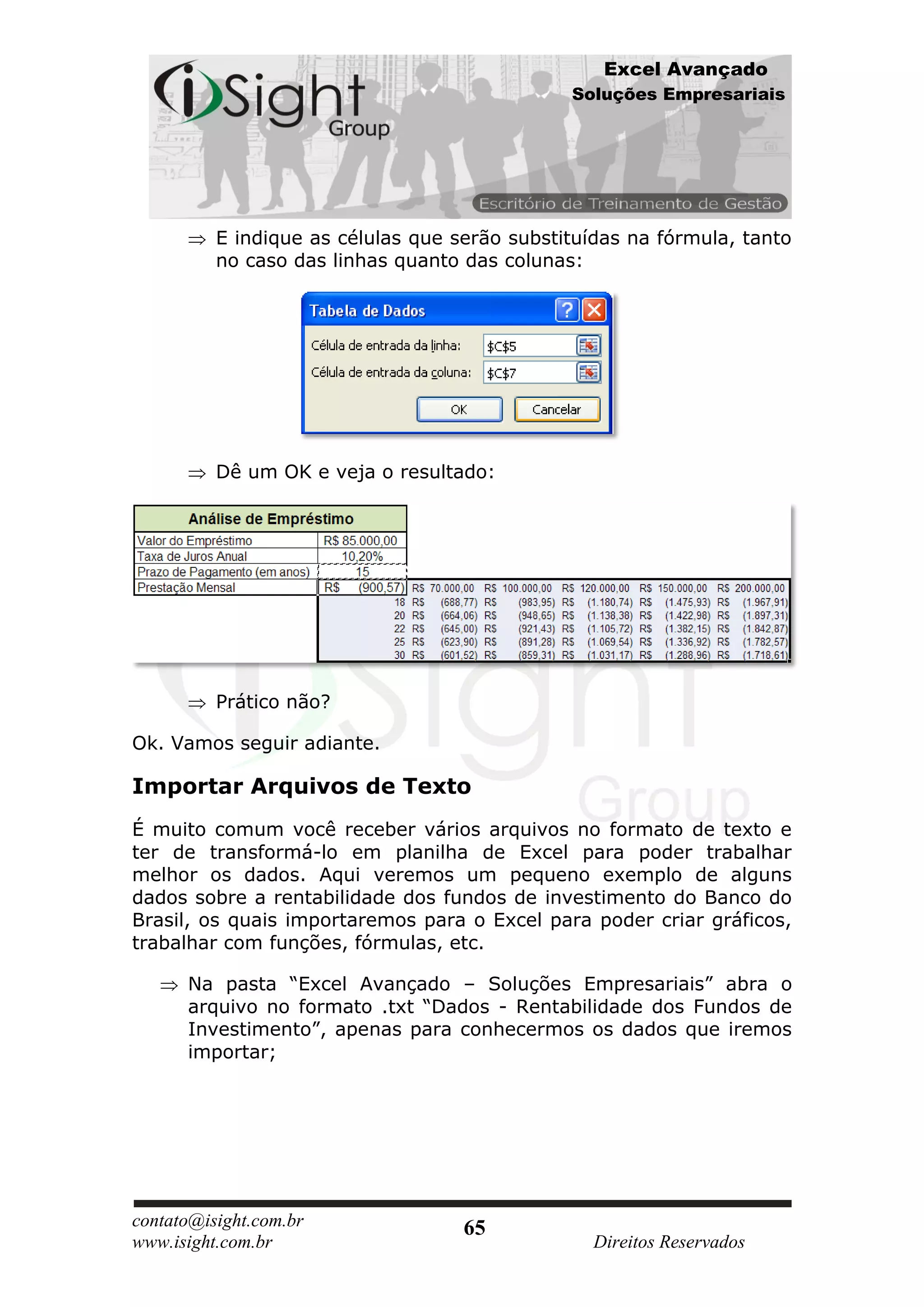 Excel Avançado
                                               Soluções Empresariais




          E indique as células que serão substituídas na fórmula, tanto
          no caso das linhas quanto das colunas:




          Dê um OK e veja o resultado:




          Prático não?

Ok. Vamos seguir adiante.

Importar Arquivos de Texto
É muito comum você receber vários arquivos no formato de texto e
ter de transformá-lo em planilha de Excel para poder trabalhar
melhor os dados. Aqui veremos um pequeno exemplo de alguns
dados sobre a rentabilidade dos fundos de investimento do Banco do
Brasil, os quais importaremos para o Excel para poder criar gráficos,
trabalhar com funções, fórmulas, etc.

      Na pasta “Excel Avançado – Soluções Empresariais” abra o
      arquivo no formato .txt “Dados - Rentabilidade dos Fundos de
      Investimento”, apenas para conhecermos os dados que iremos
      importar;




contato@isight.com.br               65
www.isight.com.br                                 Direitos Reservados
 