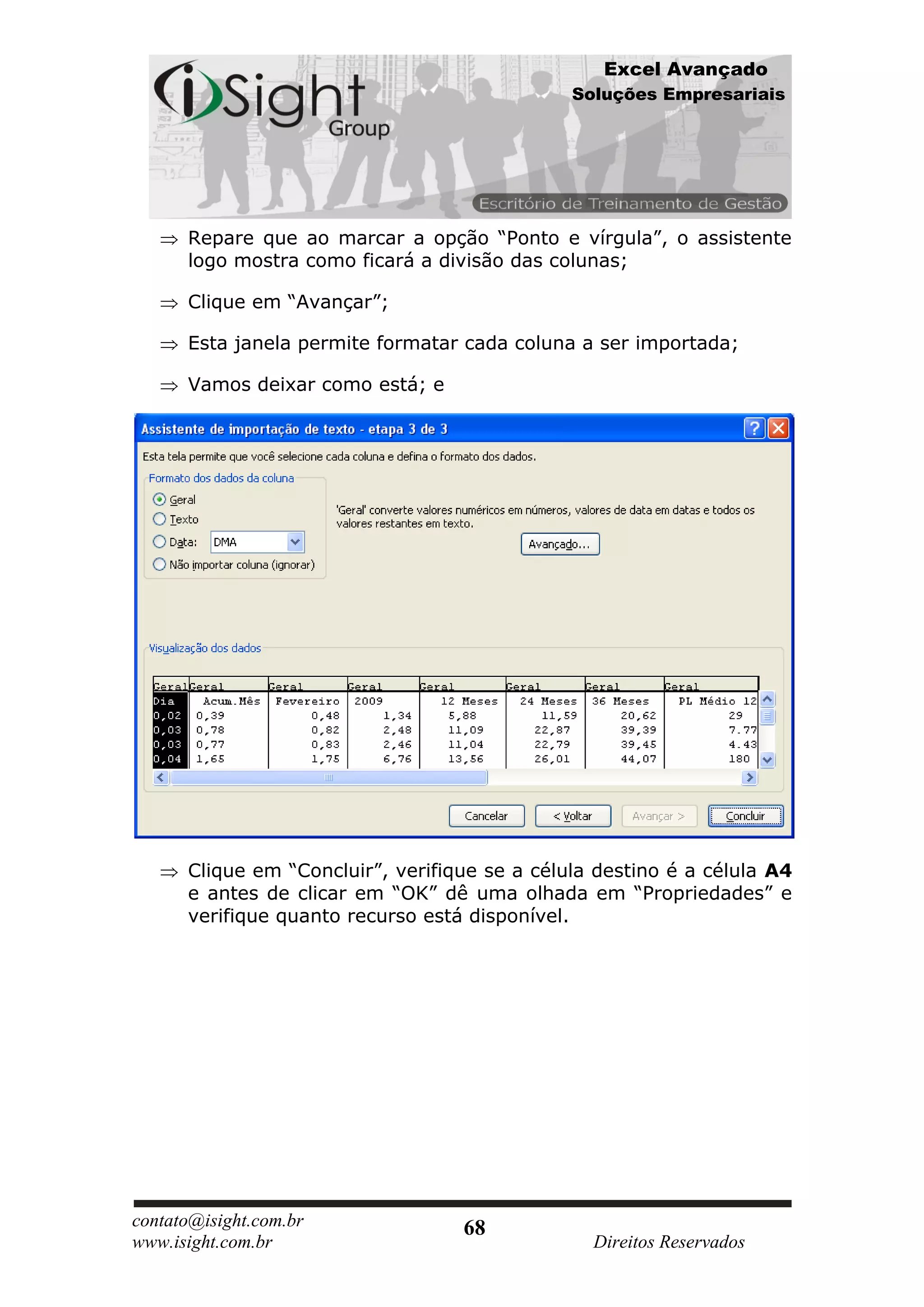 Excel Avançado
                                               Soluções Empresariais




      Repare que ao marcar a opção “Ponto e vírgula”, o assistente
      logo mostra como ficará a divisão das colunas;

      Clique em “Avançar”;

      Esta janela permite formatar cada coluna a ser importada;

      Vamos deixar como está; e




      Clique em “Concluir”, verifique se a célula destino é a célula A4
      e antes de clicar em “OK” dê uma olhada em “Propriedades” e
      verifique quanto recurso está disponível.




contato@isight.com.br              68
www.isight.com.br                                Direitos Reservados
 