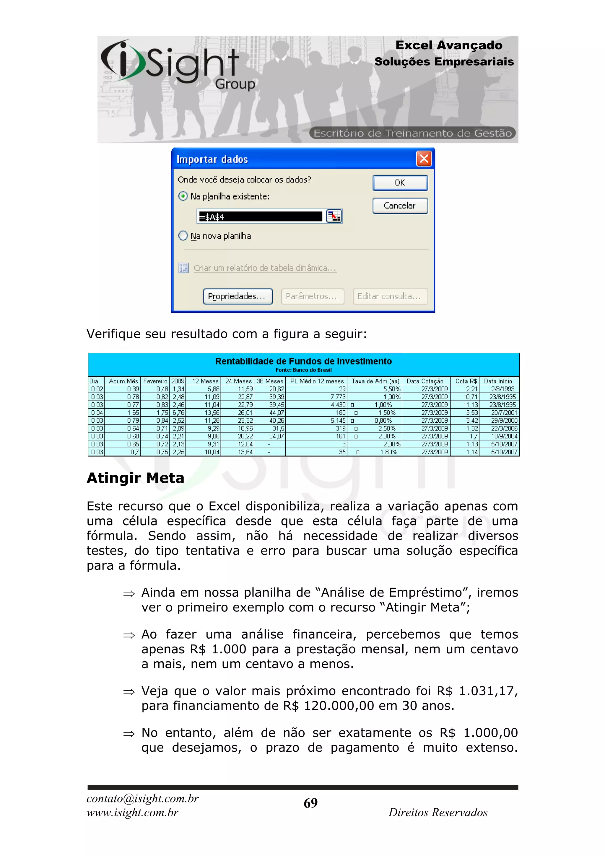 Excel Avançado
                                                 Soluções Empresariais




Verifique seu resultado com a figura a seguir:




Atingir Meta
Este recurso que o Excel disponibiliza, realiza a variação apenas com
uma célula específica desde que esta célula faça parte de uma
fórmula. Sendo assim, não há necessidade de realizar diversos
testes, do tipo tentativa e erro para buscar uma solução específica
para a fórmula.

          Ainda em nossa planilha de “Análise de Empréstimo”, iremos
          ver o primeiro exemplo com o recurso “Atingir Meta”;

          Ao fazer uma análise financeira, percebemos que temos
          apenas R$ 1.000 para a prestação mensal, nem um centavo
          a mais, nem um centavo a menos.

          Veja que o valor mais próximo encontrado foi R$ 1.031,17,
          para financiamento de R$ 120.000,00 em 30 anos.

          No entanto, além de não ser exatamente os R$ 1.000,00
          que desejamos, o prazo de pagamento é muito extenso.



contato@isight.com.br              69
www.isight.com.br                                  Direitos Reservados
 